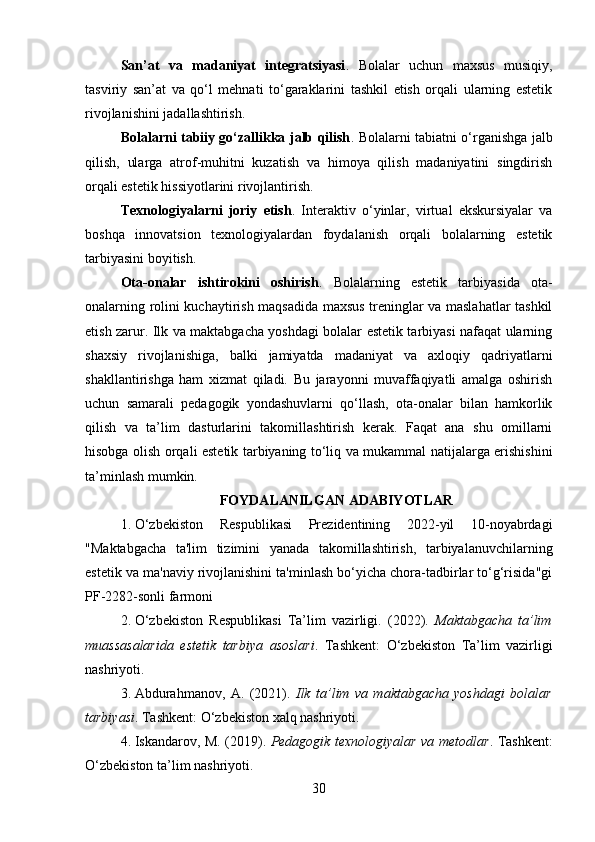 San’at   va   madaniyat   integratsiyasi .   Bolalar   uchun   maxsus   musiqiy,
tasviriy   san’at   va   qo‘l   mehnati   to‘garaklarini   tashkil   etish   orqali   ularning   estetik
rivojlanishini jadallashtirish.
Bolalarni tabiiy go‘zallikka jalb qilish .   Bolalarni tabiatni o‘rganishga jalb
qilish,   ularga   atrof-muhitni   kuzatish   va   himoya   qilish   madaniyatini   singdirish
orqali estetik hissiyotlarini rivojlantirish.
Texnologiyalarni   joriy   etish .   Interaktiv   o‘yinlar,   virtual   ekskursiyalar   va
boshqa   innovatsion   texnologiyalardan   foydalanish   orqali   bolalarning   estetik
tarbiyasini boyitish.
Ota-onalar   ishtirokini   oshirish .   Bolalarning   estetik   tarbiyasida   ota-
onalarning rolini kuchaytirish maqsadida maxsus treninglar va maslahatlar tashkil
etish zarur.   Ilk va maktabgacha yoshdagi bolalar estetik tarbiyasi nafaqat ularning
shaxsiy   rivojlanishiga,   balki   jamiyatda   madaniyat   va   axloqiy   qadriyatlarni
shakllantirishga   ham   xizmat   qiladi.   Bu   jarayonni   muvaffaqiyatli   amalga   oshirish
uchun   samarali   pedagogik   yondashuvlarni   qo‘llash,   ota-onalar   bilan   hamkorlik
qilish   va   ta’lim   dasturlarini   takomillashtirish   kerak.   Faqat   ana   shu   omillarni
hisobga olish orqali estetik tarbiyaning to‘liq va mukammal natijalarga erishishini
ta’minlash mumkin.
FOYDALANILGAN ADABIYOTLAR
1. O‘zbekiston   Respublikasi   Prezidentining   2022-yil   10-noyabrdagi
"Maktabgacha   ta'lim   tizimini   yanada   takomillashtirish,   tarbiyalanuvchilarning
estetik va ma'naviy rivojlanishini ta'minlash bo‘yicha chora-tadbirlar to‘g‘risida"gi
PF-2282-sonli farmoni
2. O‘zbekiston   Respublikasi   Ta’lim   vazirligi.   (2022).   Maktabgacha   ta’lim
muassasalarida   estetik   tarbiya   asoslari .   Tashkent:   O‘zbekiston   Ta’lim   vazirligi
nashriyoti.
3. Abdurahmanov,   A.   (2021).   Ilk   ta’lim   va   maktabgacha   yoshdagi   bolalar
tarbiyasi . Tashkent: O‘zbekiston xalq nashriyoti.
4. Iskandarov, M.   (2019).   Pedagogik texnologiyalar va metodlar . Tashkent:
O‘zbekiston ta’lim nashriyoti.
30 