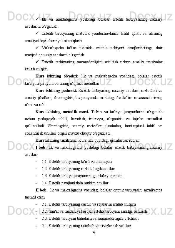 Ilk   va   maktabgacha   yoshdagi   bolalar   estetik   tarbiyasining   nazariy
asoslarini o‘rganish.
 Estetik   tarbiyaning   metodik   yondoshuvlarini   tahlil   qilish   va   ularning
amaliyotdagi ahamiyatini aniqlash.
 Maktabgacha   ta'lim   tizimida   estetik   tarbiyani   rivojlantirishga   doir
mavjud qonuniy asoslarni o‘rganish.
 Estetik   tarbiyaning   samaradorligini   oshirish   uchun   amaliy   tavsiyalar
ishlab chiqish.
Kurs   ishining   obyekti:   Ilk   va   maktabgacha   yoshdagi   bolalar   estetik
tarbiyasi jarayoni va uning o‘qitish metodlari.
Kurs   ishining   pedmeti.   Estetik   tarbiyaning   nazariy   asoslari,   metodlari   va
amaliy   jihatlari,   shuningdek,   bu   jarayonda   maktabgacha   ta'lim   muassasalarining
o‘rni va roli.
Kurs   ishining   metodik   asosi.   Ta'lim   va   tarbiya   jarayonlarini   o‘rganish
uchun   pedagogik   tahlil,   kuzatish,   intervyu,   o‘rganish   va   tajriba   metodlari
qo‘llaniladi.   Shuningdek,   nazariy   metodlar,   jumladan,   kontseptual   tahlil   va
solishtirish usullari orqali mavzu chuqur o‘rganiladi. 
Kurs ishining tuzilmasi.  Kurs ishi   quyidagi qismlardan iborat:
I   bob .   Ilk   va   maktabgacha   yoshdagi   bolalar   estetik   tarbiyasining   nazariy
asoslari
 1.1. Estetik tarbiyaning ta'rifi va ahamiyati
 1.2. Estetik tarbiyaning metodologik asoslari
 1.3. Estetik tarbiya jarayonining tarkibiy qismlari
 1.4. Estetik rivojlanishda muhim omillar
II   bob .  Ilk  va   maktabgacha   yoshdagi   bolalar   estetik   tarbiyasini   amaliyotda
tashkil etish
 2.1. Estetik tarbiyaning dastur va rejalarini ishlab chiqish
 2.2. San'at va madaniyat orqali estetik tarbiyani amalga oshirish
 2.3. Estetik tarbiyani baholash va samaradorligini o‘lchash
 2.4. Estetik tarbiyaning istiqboli va rivojlanish yo‘llari
4