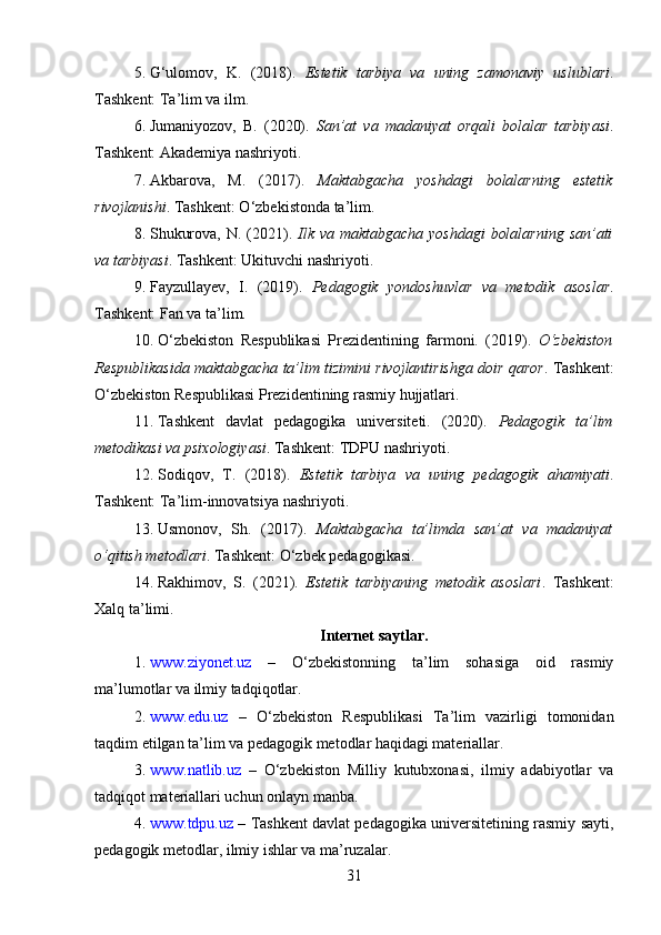 5. G‘ulomov,   K.   (2018).   Estetik   tarbiya   va   uning   zamonaviy   uslublari .
Tashkent: Ta’lim va ilm.
6. Jumaniyozov,   B.   (2020).   San’at   va   madaniyat   orqali   bolalar   tarbiyasi .
Tashkent: Akademiya nashriyoti.
7. Akbarova,   M.   (2017).   Maktabgacha   yoshdagi   bolalarning   estetik
rivojlanishi . Tashkent: O‘zbekistonda ta’lim.
8. Shukurova, N.   (2021).   Ilk va  maktabgacha yoshdagi  bolalarning  san’ati
va tarbiyasi . Tashkent: Ukituvchi nashriyoti.
9. Fayzullayev,   I.   (2019).   Pedagogik   yondoshuvlar   va   metodik   asoslar .
Tashkent: Fan va ta’lim.
10. O‘zbekiston   Respublikasi   Prezidentining   farmoni.   (2019).   O‘zbekiston
Respublikasida maktabgacha ta’lim tizimini rivojlantirishga doir qaror . Tashkent:
O‘zbekiston Respublikasi Prezidentining rasmiy hujjatlari.
11. Tashkent   davlat   pedagogika   universiteti.   (2020).   Pedagogik   ta’lim
metodikasi va psixologiyasi . Tashkent: TDPU nashriyoti.
12. Sodiqov,   T.   (2018).   Estetik   tarbiya   va   uning   pedagogik   ahamiyati .
Tashkent: Ta’lim-innovatsiya nashriyoti.
13. Usmonov,   Sh.   (2017).   Maktabgacha   ta’limda   san’at   va   madaniyat
o‘qitish metodlari . Tashkent: O‘zbek pedagogikasi.
14. Rakhimov,   S.   (2021).   Estetik   tarbiyaning   metodik   asoslari .   Tashkent:
Xalq ta’limi.
Internet saytlar.
1. www.ziyonet.uz   –   O‘zbekistonning   ta’lim   sohasiga   oid   rasmiy
ma’lumotlar va ilmiy tadqiqotlar.
2. www.edu.uz   –   O‘zbekiston   Respublikasi   Ta’lim   vazirligi   tomonidan
taqdim etilgan ta’lim va pedagogik metodlar haqidagi materiallar.
3. www.natlib.uz   –   O‘zbekiston   Milliy   kutubxonasi,   ilmiy   adabiyotlar   va
tadqiqot materiallari uchun onlayn manba.
4. www.tdpu.uz  – Tashkent davlat pedagogika universitetining rasmiy sayti,
pedagogik metodlar, ilmiy ishlar va ma’ruzalar.
31 