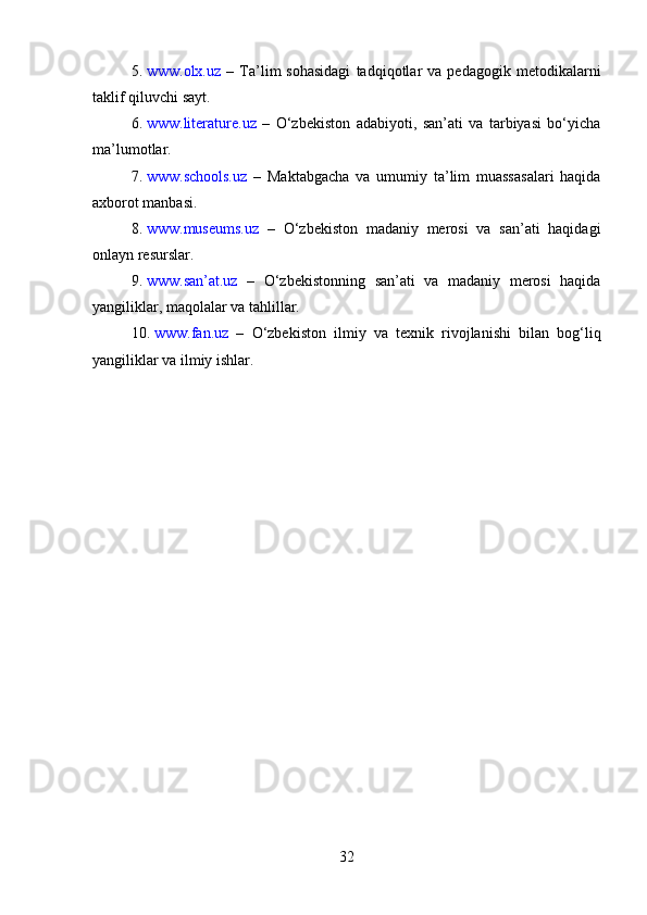 5. www.olx.uz   –   Ta’lim   sohasidagi   tadqiqotlar   va   pedagogik  metodikalarni
taklif qiluvchi sayt.
6. www.literature.uz   –   O‘zbekiston   adabiyoti,   san’ati   va   tarbiyasi   bo‘yicha
ma’lumotlar.
7. www.schools.uz   –   Maktabgacha   va   umumiy   ta’lim   muassasalari   haqida
axborot manbasi.
8. www.museums.uz   –   O‘zbekiston   madaniy   merosi   va   san’ati   haqidagi
onlayn resurslar.
9. www.san’at.uz   –   O‘zbekistonning   san’ati   va   madaniy   merosi   haqida
yangiliklar, maqolalar va tahlillar.
10. www.fan.uz   –   O‘zbekiston   ilmiy   va   texnik   rivojlanishi   bilan   bog‘liq
yangiliklar va ilmiy ishlar.
32 