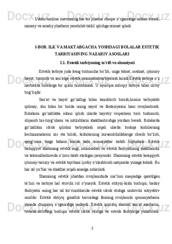 Ushbu tuzilma mavzuning har bir jihatini chuqur o‘rganishga imkon beradi,
nazariy va amaliy jihatlarni yaxshilab tahlil qilishga xizmat qiladi.
I-BOB. ILK VA MAKTABGACHA YOSHDAGI BOLALAR ESTETIK
TARBIYASINING NAZARIY ASOSLARI
1.1. Estetik tarbiyaning ta'rifi va ahamiyati
Estetik tarbiya juda  keng tushuncha bo‘lib, unga tabiat, mehnat, ijtimoiy
hayot, turmush va san’atga estetik munosabatitarbiyalash kiradi.Estetik tarbiya o‘z
navbatida bolalarga bir  qismi  hisoblanadi. U aynirqsa  axloqiy tarbiya  bilan  uzviy
bog‘liqdir.
San’at   va   hayot   go‘zalligi   bilan   tanishtirib   borish,hissini   tarbiyalab
qolmay,   shu   bilan   bir   birida   uning   xayol   va   fantaziyasini   ham   rivojlantiradi.
Bolalarni   go‘zallikka   oshno   qilish   ularda   hayotiy   voqealarni   turri   tushunish,
olijanob   his-tuyg‘ularni   va   intilishlarni   shakllantirishga   yordam   beradi.   Bolalarda
go‘zallikni   idrok   qilishni   tarbiyalash   orqali   ularda   boshqa   kishilarning
kechinnmalarini   xis   eta   bilish,   kishilarning   xursandchiliklariga   sherik   bo‘lish,
qayg‘usini   birga   baham   kurish   kabi   xususiyatlar   tarkib   toptiriladi.   Estetik
taraqqiyot shaxsning estetik ongi, munosabati va estetik faoliyatining shakllanishi
va takomillashuvida o‘zoro talab etadigan jarayondir. Shaxsning estetik taraqqyoti
ijtimoiy-tarixiy va estetik tajribani ijodiy o‘zlashtirish natijasida yuzaga keladi. Bu
har xil yo‘llar va shakllar orqali amalga oshiriladi.
Shaxsning   estetik   jihatdan   rivojlanishida   ma’lum   maqsadga   qaratilgan
ta’lim   va   tarbiya   hal   etuvchi   rol   o‘ynaydi.   Estetik   ehtiyoj-kishi   borliqni,   badiiy
faoliyatni   uning   har   xil   ko‘rinishlarida   estetik   idrok   etishga   undovchi   subyektiv
omildir.   Estetik   ehtiyoj   guzallik   turrisidagi   fanning   rivojlanish   qonuniyatlarini
yanada   chuquroq   o‘rganishga   undaydi.   Estetik   qiziishq   shaxsni   san’at   asarlarini,
tevarak-atrofdagi   borliqni   estetik   idrok   etishga   va   estetik   faoliyatga   yunaltiradi.
5 