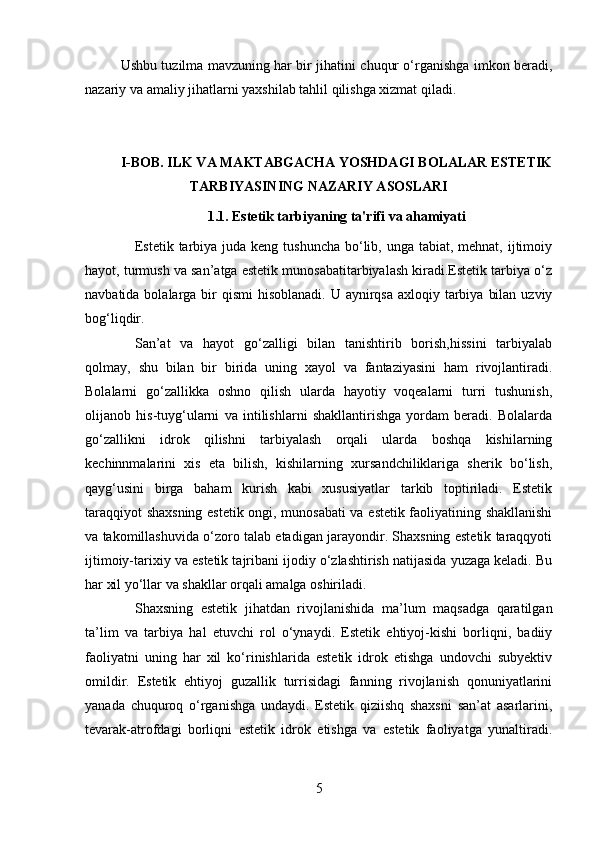 Ushbu tuzilma mavzuning har bir jihatini chuqur o‘rganishga imkon beradi,
nazariy va amaliy jihatlarni yaxshilab tahlil qilishga xizmat qiladi.
I-BOB. ILK VA MAKTABGACHA YOSHDAGI BOLALAR ESTETIK
TARBIYASINING NAZARIY ASOSLARI
1.1. Estetik tarbiyaning ta'rifi va ahamiyati
Estetik tarbiya juda  keng tushuncha bo‘lib, unga tabiat, mehnat, ijtimoiy
hayot, turmush va san’atga estetik munosabatitarbiyalash kiradi.Estetik tarbiya o‘z
navbatida bolalarga bir  qismi  hisoblanadi. U aynirqsa  axloqiy tarbiya  bilan  uzviy
bog‘liqdir.
San’at   va   hayot   go‘zalligi   bilan   tanishtirib   borish,hissini   tarbiyalab
qolmay,   shu   bilan   bir   birida   uning   xayol   va   fantaziyasini   ham   rivojlantiradi.
Bolalarni   go‘zallikka   oshno   qilish   ularda   hayotiy   voqealarni   turri   tushunish,
olijanob   his-tuyg‘ularni   va   intilishlarni   shakllantirishga   yordam   beradi.   Bolalarda
go‘zallikni   idrok   qilishni   tarbiyalash   orqali   ularda   boshqa   kishilarning
kechinnmalarini   xis   eta   bilish,   kishilarning   xursandchiliklariga   sherik   bo‘lish,
qayg‘usini   birga   baham   kurish   kabi   xususiyatlar   tarkib   toptiriladi.   Estetik
taraqqiyot shaxsning estetik ongi, munosabati va estetik faoliyatining shakllanishi
va takomillashuvida o‘zoro talab etadigan jarayondir. Shaxsning estetik taraqqyoti
ijtimoiy-tarixiy va estetik tajribani ijodiy o‘zlashtirish natijasida yuzaga keladi. Bu
har xil yo‘llar va shakllar orqali amalga oshiriladi.
Shaxsning   estetik   jihatdan   rivojlanishida   ma’lum   maqsadga   qaratilgan
ta’lim   va   tarbiya   hal   etuvchi   rol   o‘ynaydi.   Estetik   ehtiyoj-kishi   borliqni,   badiiy
faoliyatni   uning   har   xil   ko‘rinishlarida   estetik   idrok   etishga   undovchi   subyektiv
omildir.   Estetik   ehtiyoj   guzallik   turrisidagi   fanning   rivojlanish   qonuniyatlarini
yanada   chuquroq   o‘rganishga   undaydi.   Estetik   qiziishq   shaxsni   san’at   asarlarini,
tevarak-atrofdagi   borliqni   estetik   idrok   etishga   va   estetik   faoliyatga   yunaltiradi.
5