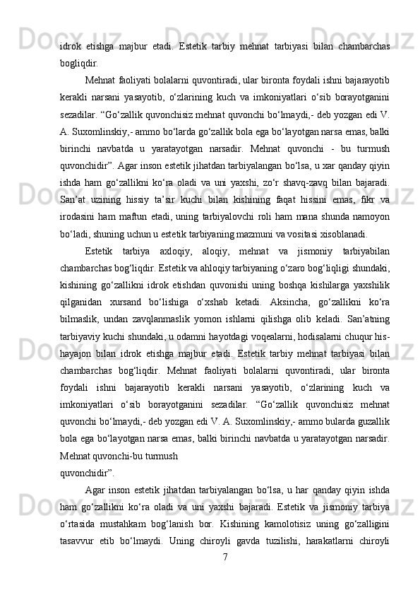 idrok   etishga   majbur   etadi.   Estetik   tarbiy   mehnat   tarbiyasi   bilan   chambarchas
bogliqdir. 
Mehnat faoliyati bolalarni quvontiradi, ular bironta foydali ishni bajarayotib
kerakli   narsani   yasayotib,   o‘zlarining   kuch   va   imkoniyatlari   o‘sib   borayotganini
sezadilar. “Go‘zallik quvonchisiz mehnat quvonchi bo‘lmaydi,- deb yozgan edi V.
A. Suxomlinskiy,- ammo bo‘larda go‘zallik bola ega bo‘layotgan narsa emas, balki
birinchi   navbatda   u   yaratayotgan   narsadir.   Mehnat   quvonchi   -   bu   turmush
quvonchidir”. Agar inson estetik jihatdan tarbiyalangan bo‘lsa, u xar qanday qiyin
ishda   ham   go‘zallikni   ko‘ra   oladi   va   uni   yaxshi,   zo‘r   shavq-zavq   bilan   bajaradi.
San’at   uzining   hissiy   ta’sir   kuchi   bilan   kishining   faqat   hissini   emas,   fikr   va
irodasini   ham   maftun   etadi,   uning   tarbiyalovchi   roli   ham   mana   shunda   namoyon
bo‘ladi, shuning uchun u estetik tarbiyaning mazmuni va vositasi xisoblanadi. 
Estetik   tarbiya   axloqiy,   aloqiy,   mehnat   va   jismoniy   tarbiyabilan
chambarchas bog‘liqdir. Estetik va ahloqiy tarbiyaning o‘zaro bog‘liqligi shundaki,
kishining   go‘zallikni   idrok   etishdan   quvonishi   uning   boshqa   kishilarga   yaxshilik
qilganidan   xursand   bo‘lishiga   o‘xshab   ketadi.   Aksincha,   go‘zallikni   ko‘ra
bilmaslik,   undan   zavqlanmaslik   yomon   ishlarni   qilishga   olib   keladi.   San’atning
tarbiyaviy kuchi shundaki, u odamni hayotdagi voqealarni, hodisalarni chuqur his-
hayajon   bilan   idrok   etishga   majbur   etadi.   Estetik   tarbiy   mehnat   tarbiyasi   bilan
chambarchas   bog‘liqdir.   Mehnat   faoliyati   bolalarni   quvontiradi,   ular   bironta
foydali   ishni   bajarayotib   kerakli   narsani   yasayotib,   o‘zlarining   kuch   va
imkoniyatlari   o‘sib   borayotganini   sezadilar.   “Go‘zallik   quvonchisiz   mehnat
quvonchi bo‘lmaydi,- deb yozgan edi V. A. Suxomlinskiy,- ammo bularda guzallik
bola ega bo‘layotgan narsa emas, balki birinchi navbatda u yaratayotgan narsadir.
Mehnat quvonchi-bu turmush
quvonchidir”.
Agar   inson   estetik   jihatdan   tarbiyalangan   bo‘lsa,   u   har   qanday   qiyin   ishda
ham   go‘zallikni   ko‘ra   oladi   va   uni   yaxshi   bajaradi.   Estetik   va   jismoniy   tarbiya
o‘rtasida   mustahkam   bog‘lanish   bor.   Kishining   kamolotisiz   uning   go‘zalligini
tasavvur   etib   bo‘lmaydi.   Uning   chiroyli   gavda   tuzilishi,   harakatlarni   chiroyli
7