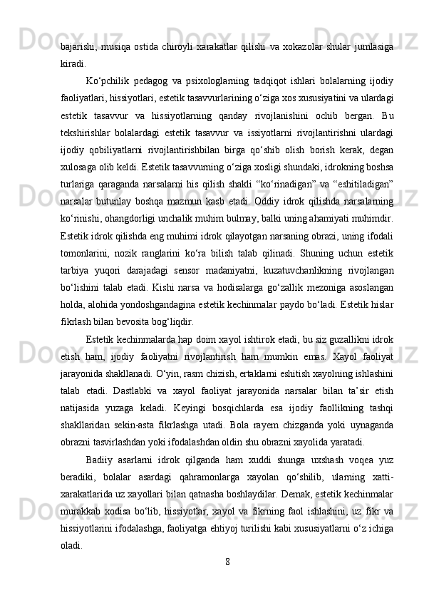 bajarishi,   musiqa   ostida   chiroyli   xarakatlar   qilishi   va   xokazolar   shular   jumlasiga
kiradi.
Ko‘pchilik   pedagog   va   psixologlarning   tadqiqot   ishlari   bolalarning   ijodiy
faoliyatlari, hissiyotlari, estetik tasavvurlarining o‘ziga xos xususiyatini va ulardagi
estetik   tasavvur   va   hissiyotlarning   qanday   rivojlanishini   ochib   bergan.   Bu
tekshirishlar   bolalardagi   estetik   tasavvur   va   issiyotlarni   rivojlantirishni   ulardagi
ijodiy   qobiliyatlarni   rivojlantirishbilan   birga   qo‘shib   olish   borish   kerak,   degan
xulosaga olib keldi. Estetik tasavvurning o‘ziga xosligi shundaki, idrokning boshsa
turlariga   qaraganda   narsalarni   his   qilish   shakli   “ko‘rinadigan”   va   “eshitiladigan”
narsalar   butunlay   boshqa   mazmun   kasb   etadi.   Oddiy   idrok   qilishda   narsalarning
ko‘rinishi, ohangdorligi unchalik muhim bulmay, balki uning ahamiyati muhimdir.
Estetik idrok qilishda eng muhimi idrok qilayotgan narsaning obrazi, uning ifodali
tomonlarini,   nozik   ranglarini   ko‘ra   bilish   talab   qilinadi.   Shuning   uchun   estetik
tarbiya   yuqori   darajadagi   sensor   madaniyatni,   kuzatuvchanlikning   rivojlangan
bo‘lishini   talab   etadi.   Kishi   narsa   va   hodisalarga   go‘zallik   mezoniga   asoslangan
holda, alohida yondoshgandagina estetik kechinmalar paydo bo‘ladi. Estetik hislar
fikrlash bilan bevosita bog‘liqdir.
Estetik kechinmalarda hap doim xayol ishtirok etadi, bu siz guzallikni idrok
etish   ham,   ijodiy   faoliyatni   rivojlantirish   ham   mumkin   emas.   Xayol   faoliyat
jarayonida shakllanadi. O‘yin, rasm chizish, ertaklarni eshitish xayolning ishlashini
talab   etadi.   Dastlabki   va   xayol   faoliyat   jarayonida   narsalar   bilan   ta’sir   etish
natijasida   yuzaga   keladi.   Keyingi   bosqichlarda   esa   ijodiy   faollikning   tashqi
shakllaridan   sekin-asta   fikrlashga   utadi.   Bola   rayem   chizganda   yoki   uynaganda
obrazni tasvirlashdan yoki ifodalashdan oldin shu obrazni xayolida yaratadi.
Badiiy   asarlarni   idrok   qilganda   ham   xuddi   shunga   uxshash   voqea   yuz
beradiki,   bolalar   asardagi   qahramonlarga   xayolan   qo‘shilib,   ularning   xatti-
xarakatlarida uz xayollari bilan qatnasha boshlaydilar. Demak, estetik kechinmalar
murakkab   xodisa   bo‘lib,   hissiyotlar,   xayol   va   fikrning   faol   ishlashini,   uz   fikr   va
hissiyotlarini ifodalashga, faoliyatga ehtiyoj turilishi kabi xususiyatlarni o‘z ichiga
oladi.
8 