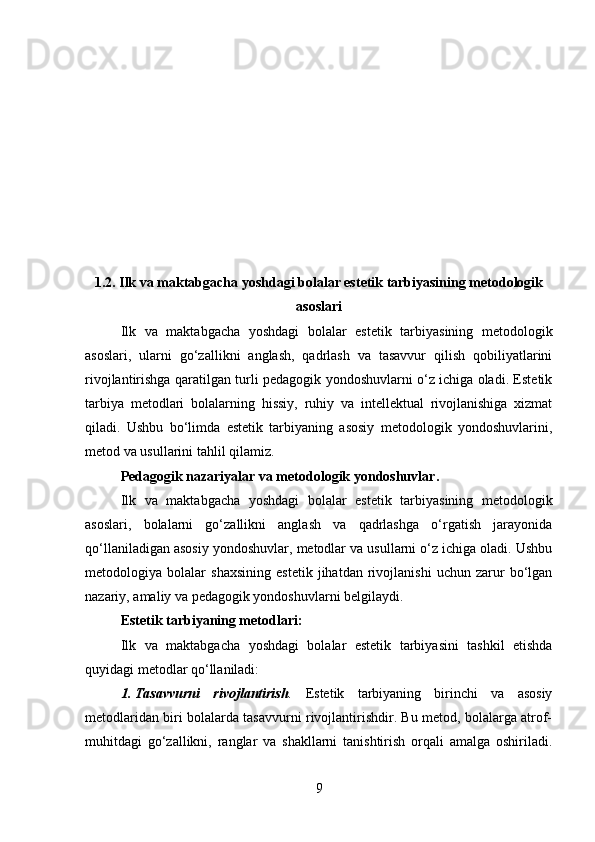 1.2. Ilk va maktabgacha yoshdagi bolalar estetik tarbiyasining metodologik
asoslari
Ilk   va   maktabgacha   yoshdagi   bolalar   estetik   tarbiyasining   metodologik
asoslari,   ularni   go‘zallikni   anglash,   qadrlash   va   tasavvur   qilish   qobiliyatlarini
rivojlantirishga qaratilgan turli pedagogik yondoshuvlarni o‘z ichiga oladi. Estetik
tarbiya   metodlari   bolalarning   hissiy,   ruhiy   va   intellektual   rivojlanishiga   xizmat
qiladi.   Ushbu   bo‘limda   estetik   tarbiyaning   asosiy   metodologik   yondoshuvlarini,
metod va usullarini tahlil qilamiz.
Pedagogik nazariyalar va metodologik yondoshuvlar . 
Ilk   va   maktabgacha   yoshdagi   bolalar   estetik   tarbiyasining   metodologik
asoslari,   bolalarni   go‘zallikni   anglash   va   qadrlashga   o‘rgatish   jarayonida
qo‘llaniladigan asosiy yondoshuvlar, metodlar va usullarni o‘z ichiga oladi. Ushbu
metodologiya   bolalar   shaxsining   estetik   jihatdan   rivojlanishi   uchun   zarur   bo‘lgan
nazariy, amaliy va pedagogik yondoshuvlarni belgilaydi.
Estetik tarbiyaning metodlari :
Ilk   va   maktabgacha   yoshdagi   bolalar   estetik   tarbiyasini   tashkil   etishda
quyidagi metodlar qo‘llaniladi:
1. Tasavvurni   rivojlantirish .   Estetik   tarbiyaning   birinchi   va   asosiy
metodlaridan biri bolalarda tasavvurni rivojlantirishdir. Bu metod, bolalarga atrof-
muhitdagi   go‘zallikni,   ranglar   va   shakllarni   tanishtirish   orqali   amalga   oshiriladi.
9 