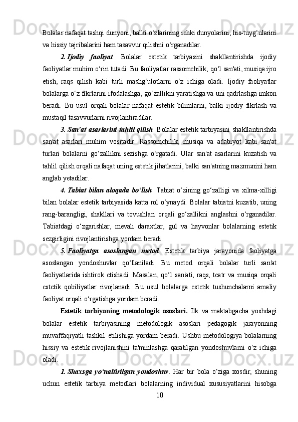 Bolalar nafaqat tashqi dunyoni, balki o‘zlarining ichki dunyolarini, his-tuyg‘ularini
va hissiy tajribalarini ham tasavvur qilishni o‘rganadilar.
2. Ijodiy   faoliyat .   Bolalar   estetik   tarbiyasini   shakllantirishda   ijodiy
faoliyatlar muhim o‘rin tutadi. Bu faoliyatlar rassomchilik, qo‘l san'ati, musiqa ijro
etish,   raqs   qilish   kabi   turli   mashg‘ulotlarni   o‘z   ichiga   oladi.   Ijodiy   faoliyatlar
bolalarga o‘z fikrlarini ifodalashga, go‘zallikni yaratishga va uni qadrlashga imkon
beradi.   Bu   usul   orqali   bolalar   nafaqat   estetik   bilimlarni,   balki   ijodiy   fikrlash   va
mustaqil tasavvurlarni rivojlantiradilar.
3. San'at asarlarini tahlil qilish .   Bolalar estetik tarbiyasini shakllantirishda
san'at   asarlari   muhim   vositadir.   Rassomchilik,   musiqa   va   adabiyot   kabi   san'at
turlari   bolalarni   go‘zallikni   sezishga   o‘rgatadi.   Ular   san'at   asarlarini   kuzatish   va
tahlil qilish orqali nafaqat uning estetik jihatlarini, balki san'atning mazmunini ham
anglab yetadilar.
4. Tabiat   bilan   aloqada   bo‘lish .   Tabiat   o‘zining   go‘zalligi   va   xilma-xilligi
bilan bolalar estetik tarbiyasida katta rol o‘ynaydi. Bolalar tabiatni kuzatib, uning
rang-barangligi,   shakllari   va   tovushlari   orqali   go‘zallikni   anglashni   o‘rganadilar.
Tabiatdagi   o‘zgarishlar,   mevali   daraxtlar,   gul   va   hayvonlar   bolalarning   estetik
sezgirligini rivojlantirishga yordam beradi.
5. Faoliyatga   asoslangan   metod .   Estetik   tarbiya   jarayonida   faoliyatga
asoslangan   yondoshuvlar   qo‘llaniladi.   Bu   metod   orqali   bolalar   turli   san'at
faoliyatlarida   ishtirok   etishadi.   Masalan,   qo‘l   san'ati,   raqs,   teatr   va   musiqa   orqali
estetik   qobiliyatlar   rivojlanadi.   Bu   usul   bolalarga   estetik   tushunchalarni   amaliy
faoliyat orqali o‘rgatishga yordam beradi.
Estetik   tarbiyaning   metodologik   asoslari.   Ilk   va   maktabgacha   yoshdagi
bolalar   estetik   tarbiyasining   metodologik   asoslari   pedagogik   jarayonning
muvaffaqiyatli   tashkil   etilishiga   yordam   beradi.   Ushbu   metodologiya   bolalarning
hissiy   va   estetik   rivojlanishini   ta'minlashga   qaratilgan   yondoshuvlarni   o‘z   ichiga
oladi.
1. Shaxsga   yo‘naltirilgan   yondoshuv .   Har   bir   bola   o‘ziga   xosdir,   shuning
uchun   estetik   tarbiya   metodlari   bolalarning   individual   xususiyatlarini   hisobga
10 