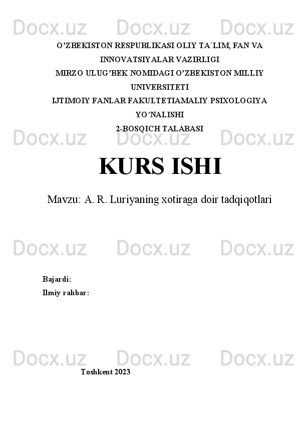 O ZBEKISTON RESPUBLIKʼ А SI OLIY TA`LIM, FAN VA
INNOVATSIYALAR V А ZIRLIGI
MIRZO ULUG BEK NOMID	
ʼ А GI O ZBEKISTON MILLIY	ʼ
UNIVERSITETI
IJTIMOIY F А NL А R F А KULTETIAMALIY PSIXOLOGIYA
YO’NALISHI
2-BOSQICH TALABASI
KURS ISHI
Mavzu:  A. R. Luriyaning xotiraga doir tadqiqotlari
Bajardi:
Ilmiy rahbar:
                    
                   Toshkent 2023 