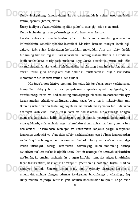 Ruhiy   faoliyatning   davomiyligiga   ko’ra:   qisqa   muddatli   xotira,   uzoq   muddatli
xotira, operativ (tezkor) xotira. 
Ruhiy faoliyat qo’zqatuvchisining sifatiga ko’ra: musiqiy, eshitish xotirasi. 
Ruhiy faoliyatning inson yo’naiishiga qarab: fenomenal, kasbiy.
Harakat   xotirasi   -   inson   faoliyatining   har   bir   turida   ruhiy   faollikning   u   yoki   bu
ko’rinishlarini ustunlik qilishida kuzatiladi. Masalan, harakat, hissiyot, idrok, aql-
zakovat   kabi   ruhiy   faoliyatning   ko’rinishlari   mavjuddir.   Ana   shu   ruhiy   faollik
turlarining   har   biri   tegishli   harakatiarda   va   ulaming   mahsulotlarida   o’z   ifodasini
lopib harakatlarda, hissiy kechinmalarda, tuyg’ularda, obrazlarda, timsollarda, fikr
va mulohazalarda aks etadi. Turli harakatlar va ularning bajarilishi tartibi, teziigi,
sur’ati,   izchilligi   va   boshqalami   esda   qoldirish,   mustahamlash,   esga   tushirishdan
iborat xotira turi harakat xotirasi deb ataladi.
His-tuyg’u yoki hissiyot xotirasi. Bu xotira his-tuyg’ular, ruhiy kechinmaiar,
hissiyotlar,   ehtiyoj   larimiz   va   qiziqishlarimiz   qanday   qondirilayotganligidan,
atrofimizdagi   narsa   va   hodisalaming   xususiyatiga   nisbatan   munosabatimiz   qay
tarzda   amalga   oshirilayotganligidan   doimo   xabar   berib   rurish   imkoniyatiga   ega.
Shuning uchun har bir kishining hayoti va faoliyatida hissiy xotira turi juda katta
ahamiyat   kasb   etadi.   Voqelikdagi   narsa   va   hodisalardan,   o’z-o’zimizga   bo’lgan
munosabatlarimizdan   kelib   chiqadigan   yoqimli   hamda   yoqimsiz   kechinmalami
esda   qoldirish,   esda   saqlash,   esga   tushirishdan   iborat   xotira   turi   hissiy   xotira   turi
deb   ataladi.   Boshimizdan   kechirgan   va   xotiramizda   saqlanib   qolgan   hissiyotlar
harakatga undovchi va o’tmishda salbiy kechinmalarga ega bo’lgan harakatlardan
saqlanib  qoluvchi  signal   tarzida  namoyon  bo’ladi.   Hissiy  xotira  o’zining  vujudga
kelish   xususiyati,   teziigi,   dinamikasi,   davomiyligi   bilan   xotiraning   boshqa
turlaridan ma’lum ma’noda ajralib turadi. har bir odamga o’z turmush tajribasidan
ma’lumki,   ko’pincha,   qachonlardir   o’qigan   kitoblar,   tomosha   qilgan   kinofilmlar
faqat   taassurotlar”,   bog’lanishlar   zanjirini   yechishning   dastlabki   tuguni   sifatida
namoyon   bo’ladi.   Shuning   uchun   hissiy   xotira   ijtimoiy   ahamiyat   kasb   etib,
umumiylik   alohida   olingan   odamlar   kayfiyatlari   bir-birlariga   o’xshashligi,   iliq
ruhiy   muhitni   vujudga   keltirish   yoki   noxush   kechinmaiar   to’lqinini   Ьафо   etish
10