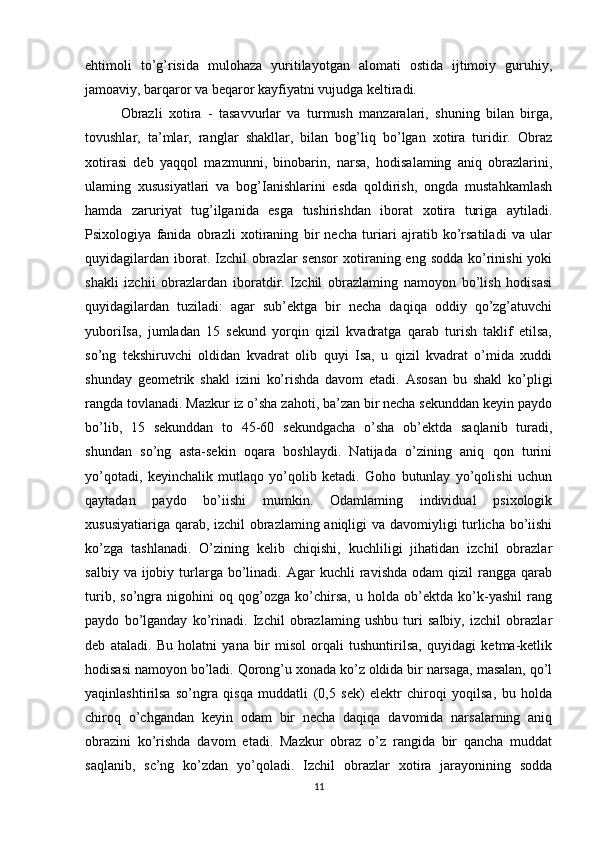 ehtimoli   to’g’risida   mulohaza   yuritilayotgan   alomati   ostida   ijtimoiy   guruhiy,
jamoaviy, barqaror va beqaror kayfiyatni vujudga keltiradi. 
Obrazli   xotira   -   tasavvurlar   va   turmush   manzaralari,   shuning   bilan   birga,
tovushlar,   ta’mlar,   ranglar   shakllar,   bilan   bog’liq   bo’lgan   xotira   turidir.   Obraz
xotirasi   deb   yaqqol   mazmunni,   binobarin,   narsa,   hodisalaming   aniq   obrazlarini,
ulaming   xususiyatlari   va   bog’Ianishlarini   esda   qoldirish,   ongda   mustahkamlash
hamda   zaruriyat   tug’ilganida   esga   tushirishdan   iborat   xotira   turiga   aytiladi.
Psixologiya   fanida   obrazli   xotiraning   bir   necha   turiari   ajratib   ko’rsatiladi   va   ular
quyidagilardan  iborat. Izchil  obrazlar  sensor  xotiraning eng sodda  ko’rinishi  yoki
shakli   izchii   obrazlardan   iboratdir.   Izchil   obrazlaming   namoyon   bo’lish   hodisasi
quyidagilardan   tuziladi:   agar   sub’ektga   bir   necha   daqiqa   oddiy   qo’zg’atuvchi
yuboriIsa,   jumladan   15   sekund   yorqin   qizil   kvadratga   qarab   turish   taklif   etilsa,
so’ng   tekshiruvchi   oldidan   kvadrat   olib   quyi   Isa,   u   qizil   kvadrat   o’mida   xuddi
shunday   geometrik   shakl   izini   ko’rishda   davom   etadi.   Asosan   bu   shakl   ko’pligi
rangda tovlanadi. Mazkur iz o’sha zahoti, ba’zan bir necha sekunddan keyin paydo
bo’lib,   15   sekunddan   to   45-60   sekundgacha   o’sha   ob’ektda   saqlanib   turadi,
shundan   so’ng   asta-sekin   oqara   boshlaydi.   Natijada   o’zining   aniq   qon   turini
yo’qotadi,   keyinchalik   mutlaqo   yo’qolib   ketadi.   Goho   butunlay   yo’qolishi   uchun
qaytadan   paydo   bo’iishi   mumkin.   Odamlaming   individual   psixologik
xususiyatiariga qarab, izchil  obrazlaming aniqligi va davomiyligi turlicha bo’iishi
ko’zga   tashlanadi.   O’zining   kelib   chiqishi,   kuchliligi   jihatidan   izchil   obrazlar
salbiy  va  ijobiy  turlarga   bo’linadi.  Agar   kuchli   ravishda  odam  qizil  rangga  qarab
turib,   so’ngra   nigohini   oq   qog’ozga   ko’chirsa,   u   holda   ob’ektda   ko’k-yashil   rang
paydo   bo’lganday   ko’rinadi.   Izchil   obrazlaming   ushbu   turi   salbiy,   izchil   obrazlar
deb   ataladi.   Bu   holatni   yana   bir   misol   orqali   tushuntirilsa,   quyidagi   ketma-ketlik
hodisasi namoyon bo’ladi. Qorong’u xonada ko’z oldida bir narsaga, masalan, qo’l
yaqinlashtirilsa   so’ngra   qisqa   muddatli   (0,5   sek)   elektr   chiroqi   yoqilsa,   bu   holda
chiroq   o’chgandan   keyin   odam   bir   necha   daqiqa   davomida   narsalarning   aniq
obrazini   ko’rishda   davom   etadi.   Mazkur   obraz   o’z   rangida   bir   qancha   muddat
saqlanib,   sc’ng   ko’zdan   yo’qoladi.   Izchil   obrazlar   xotira   jarayonining   sodda
11 