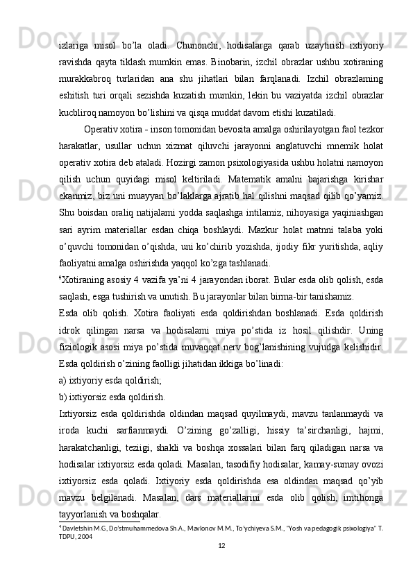 izlariga   misol   bo’la   oladi.   Chunonchi,   hodisalarga   qarab   uzaytirish   ixtiyoriy
ravishda   qayta   tiklash   mumkin   emas.   Binobarin,   izchil   obrazlar   ushbu   xotiraning
murakkabroq   turlaridan   ana   shu   jihatlari   bilan   farqlanadi.   Izchil   obrazlaming
eshitish   turi   orqali   sezishda   kuzatish   mumkin,   lekin   bu   vaziyatda   izchil   obrazlar
kucbliroq namoyon bo’lishini va qisqa muddat davom etishi kuzatiladi. 
Operativ xotira  -  inson tomonidan bevosita amalga oshirilayotgan faol tezkor
harakatlar,   usullar   uchun   xizmat   qiluvchi   jarayonni   anglatuvchi   mnemik   holat
operativ xotira deb ataladi. Hozirgi zamon psixologiyasida ushbu holatni namoyon
qilish   uchun   quyidagi   misol   keltiriladi.   Matematik   amalni   bajarishga   kirishar
ekanmiz, biz uni muayyan bo’laklarga ajratib hal qilishni  maqsad qilib qo’yamiz.
Shu boisdan oraliq natijalami yodda saqlashga intilamiz, nihoyasiga yaqiniashgan
sari   ayrim   materiallar   esdan   chiqa   boshlaydi.   Mazkur   holat   matnni   talaba   yoki
o’quvchi  tomonidan o’qishda, uni  ko’chirib yozishda, ijodiy fikr  yuritishda, aqliy
faoliyatni amalga oshirishda yaqqol ko’zga tashlanadi.
4
Xotiraning asosiy 4 vazifa ya’ni 4 jarayondan iborat. Bular esda olib qolish, esda
saqlash, esga tushirish va unutish. Bu jarayonlar bilan birma-bir tanishamiz.
Esda   olib   qolish.   Xotira   faoliyati   esda   qoldirishdan   boshlanadi.   Esda   qoldirish
idrok   qilingan   narsa   va   hodisalami   miya   po’stida   iz   hosil   qilishdir.   Uning
fiziologik   asosi   miya   po’stida   muvaqqat   nerv   bog’lanishining   vujudga   kelishidir.
Esda qoldirish o’zining faolligi jihatidan ikkiga bo’linadi:
a) ixtiyoriy esda qoldirish; 
b) ixtiyorsiz esda qoldirish. 
Ixtiyorsiz   esda   qoldirishda   oldindan   maqsad   quyilmaydi,   mavzu   tanlanmaydi   va
iroda   kuchi   sarfianmaydi.   O’zining   go’zalligi,   hissiy   ta’sirchanligi,   hajmi,
harakatchanligi,   teziigi,   shakli   va   boshqa   xossalari   bilan   farq   qiladigan   narsa   va
hodisalar ixtiyorsiz esda qoladi. Masalan, tasodifiy hodisalar, kamay-sumay ovozi
ixtiyorsiz   esda   qoladi.   Ixtiyoriy   esda   qoldirishda   esa   oldindan   maqsad   qo’yib
mavzu   belgilanadi.   Masalan,   dars   materiallarini   esda   olib   qolish,   imtihonga
tayyorlanish va boshqalar. 
4
 Davletshin M.G, Do’stmuhammedova Sh.A., Mavlonov M.M., To’ychiyeva S.M., "Yosh va pedagogik psixologiya" T.
TDPU, 2004
12 