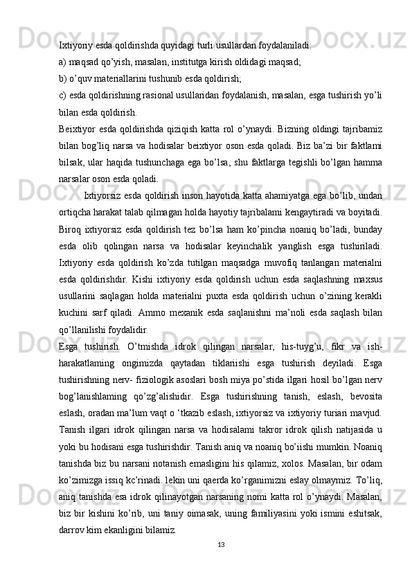 Ixtiyoriy esda qoldirishda quyidagi turli usullardan foydalaniladi: 
a) maqsad qo’yish, masalan, institutga kirish oldidagi maqsad; 
b) o’quv materiallarini tushunib esda qoldirish; 
c) esda qoldirishning rasional usullaridan foydalanish, masalan, esga tushirish yo’li
bilan esda qoldirish. 
Beixtiyor   esda   qoldirishda   qiziqish   katta   rol   o’ynaydi.   Bizning   oldingi   tajribamiz
bilan bog’liq narsa va hodisalar beixtiyor oson esda qoladi. Biz ba’zi bir faktlami
bilsak,  ular   haqida  tushunchaga  ega  bo’lsa,   shu  faktlarga   tegishli   bo’lgan   hamma
narsalar oson esda qoladi.
Ixtiyorsiz esda qoldirish inson hayotida katta ahamiyatga ega bo’lib, undan
ortiqcha harakat talab qilmagan holda hayotiy tajribalami kengaytiradi va boyitadi.
Biroq   ixtiyorsiz   esda   qoldirish   tez   bo’lsa   ham   ko’pincha   noaniq   bo’ladi,   bunday
esda   olib   qolingan   narsa   va   hodisalar   keyinchalik   yanglish   esga   tushiriladi.
Ixtiyoriy   esda   qoldirish   ko’zda   tutilgan   maqsadga   muvofiq   tanlangan   materialni
esda   qoldirishdir.   Kishi   ixtiyoriy   esda   qoldirish   uchun   esda   saqlashning   maxsus
usullarini   saqlagan   holda   materialni   puxta   esda   qoldirish   uchun   o’zining   kerakli
kuchini   sarf   qiladi.   Ammo   mexanik   esda   saqlanishni   ma’noli   esda   saqlash   bilan
qo’llanilishi foydalidir.
Esga   tushirish.   O’tmishda   idrok   qilingan   narsalar,   his-tuyg’u,   fikr   va   ish-
harakatlaming   ongimizda   qaytadan   tiklariishi   esga   tushirish   deyiladi.   Esga
tushirishning nerv- fiziologik asoslari bosh miya po’stida ilgari hosil bo’lgan nerv
bog’lanishlaming   qo’zg’alishidir.   Esga   tushirishning   tanish,   eslash,   bevosita
eslash, oradan ma’lum vaqt о ‘tkazib eslash, ixtiyorsiz va ixtiyoriy turiari mavjud.
Tanish   ilgari   idrok   qilingan   narsa   va   hodisalami   takror   idrok   qilish   natijasida   u
yoki bu hodisani esga tushirishdir. Tanish aniq va noaniq bo’iishi mumkin. Noaniq
tanishda biz bu narsani notanish emasligini his qilamiz, xolos. Masalan, bir odam
ko’zimizga issiq kc’rinadi. lekin uni qaerda ko’rganimizni eslay olmaymiz. To’liq,
aniq tanishda  esa idrok qilinayotgan narsaning nomi  katta rol  o’ynaydi. Masalan,
biz  bir   kishini   ko’rib,   uni   taniy   oimasak,   uning  familiyasini   yoki   ismini   eshitsak,
darrov kim ekanligini bilamiz.
13 