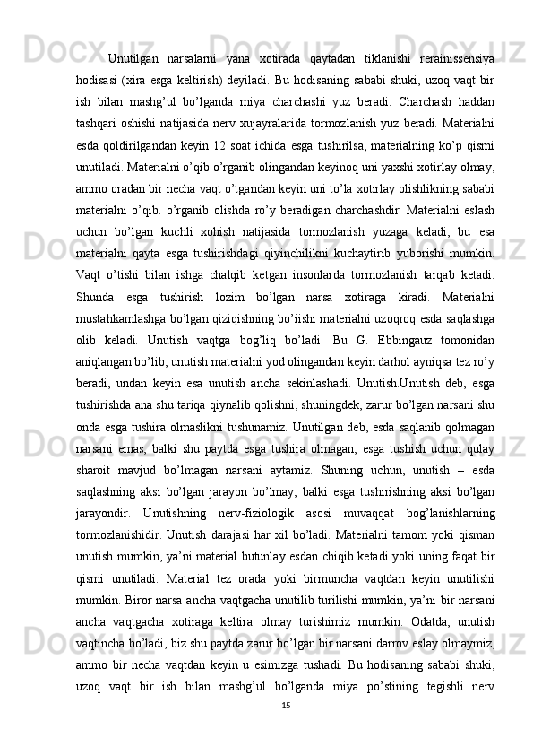 Unutilgan   narsalarni   yana   xotirada   qaytadan   tiklanishi   rerainissensiya
hodisasi   (xira   esga   keltirish)   deyiladi.   Bu   hodisaning   sababi   shuki,   uzoq   vaqt   bir
ish   bilan   mashg’ul   bo’lganda   miya   charchashi   yuz   beradi.   Charchash   haddan
tashqari   oshishi   natijasida   nerv   xujayralarida   tormozlanish   yuz   beradi.   Materialni
esda   qoldirilgandan   keyin   12   soat   ichida   esga   tushirilsa,   materialning   ko’p   qismi
unutiladi. Materialni o’qib o’rganib olingandan keyinoq uni yaxshi xotirlay olmay,
ammo oradan bir necha vaqt o’tgandan keyin uni to’la xotirlay olishlikning sababi
materialni   o’qib.   o’rganib   olishda   ro’y   beradigan   charchashdir.   Materialni   eslash
uchun   bo’lgan   kuchli   xohish   natijasida   tormozlanish   yuzaga   keladi,   bu   esa
materialni   qayta   esga   tushirishdagi   qiyinchilikni   kuchaytirib   yuborishi   mumkin.
Vaqt   o’tishi   bilan   ishga   chalqib   ketgan   insonlarda   tormozlanish   tarqab   ketadi.
Shunda   esga   tushirish   lozim   bo’lgan   narsa   xotiraga   kiradi.   Materialni
mustahkamlashga bo’lgan qiziqishning bo’iishi materialni uzoqroq esda saqlashga
olib   keladi.   Unutish   vaqtga   bog’liq   bo’ladi.   Bu   G.   Ebbingauz   tomonidan
aniqlangan bo’lib, unutish materialni yod olingandan keyin darhol ayniqsa tez ro’y
beradi,   undan   keyin   esa   unutish   ancha   sekinlashadi.   Unutish.Unutish   deb,   esga
tushirishda ana shu tariqa qiynalib qolishni, shuningdek, zarur bo’lgan narsani shu
onda esga  tushira olmaslikni  tushunamiz. Unutilgan deb, esda  saqlanib qolmagan
narsani   emas,   balki   shu   paytda   esga   tushira   olmagan,   esga   tushish   uchun   qulay
sharoit   mavjud   bo’lmagan   narsani   aytamiz.   Shuning   uchun,   unutish   –   esda
saqlashning   aksi   bo’lgan   jarayon   bo’lmay,   balki   esga   tushirishning   aksi   bo’lgan
jarayondir.   Unutishning   nerv-fiziologik   asosi   muvaqqat   bog’lanishlarning
tormozlanishidir.   Unutish   darajasi   har   xil   bo’ladi.  Materialni   tamom   yoki   qisman
unutish mumkin, ya’ni material butunlay esdan chiqib ketadi yoki uning faqat bir
qismi   unutiladi.   Material   tez   orada   yoki   birmuncha   vaqtdan   keyin   unutilishi
mumkin. Biror narsa ancha vaqtgacha unutilib turilishi  mumkin, ya’ni bir narsani
ancha   vaqtgacha   xotiraga   keltira   olmay   turishimiz   mumkin.   Odatda,   unutish
vaqtincha bo’ladi, biz shu paytda zarur bo’lgan bir narsani darrov eslay olmaymiz,
ammo   bir   necha   vaqtdan   keyin   u   esimizga   tushadi.   Bu   hodisaning   sababi   shuki,
uzoq   vaqt   bir   ish   bilan   mashg’ul   bo’lganda   miya   po’stining   tegishli   nerv
15 