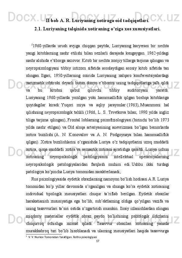 II bob A. R. Luriyaning xotiraga oid tadqiqotlari .  
2.1. Luriyaning talqinida xotiraning o’ziga xos xususiyatlari.
5
1960-yillarda   urush   avjiga   chiqqan   paytda,   Luriyaning   karyerasi   bir   nechta
yangi   kitoblarning   nashr   etilishi   bilan   sezilarli   darajada   kengaygan.   1962-yildagi
nashr alohida e’tiborga sazovor. Kitob bir nechta xorijiy tillarga tarjima qilingan va
neyropsixologiyani   tibbiy   intizom   sifatida   asoslaydigan   asosiy   kitob   sifatida   tan
olingan.   Ilgari,   1950-yillarning   oxirida   Luriyaning   xalqaro   konferentsiyalardagi
xarizmatik   ishtiroki   deyarli   butun   dunyo   e’tiborini   uning   tadqiqotlariga   jalb   qildi
va   bu   kitobni   qabul   qiluvchi   tibbiy   auditoriyani   yaratdi.
Luriyaning   1960-yillarda   yozilgan   yoki   hammualliflik   qilgan   boshqa   kitoblariga
quyidagilar   kiradi:   Yuqori   miya   va   aqliy   jarayonlar   (1963),   Muammoni   hal
qilishning   neyropsixologik   tahlili   (1966,   L.   S.   Tsvetkova   bilan;   1990   yilda   ingliz
tiliga   tarjima  qilingan),   Frontal   loblarning   psixofiziologiyasi   (birinchi   bo’lib  1973
yilda   nashr   etilgan)   va   Old   aloqa   arteriyasining   anevrizmasi   bo’lgan   bemorlarda
xotira   buzilishi   (A.   N.   Konovalov   va   A.   N.   Podgoynaya   bilan   hammualliflik
qilgan).   Xotira   buzilishlarini   o’rganishda   Luriya   o’z   tadqiqotlarini   uzoq   muddatli
xotira, qisqa muddatli xotira va semantik xotirani ajratishga qaratdi. Luriya uchun
xotiraning   neyropsikologik   patologiyasini   intellektual   operatsiyalarning
neyropsikologik   patologiyalaridan   farqlash   muhim   edi.   Ushbu   ikki   turdagi
patologiya ko’pincha Luriya tomonidan xarakterlanadi;
Rus psixologiyasida eydetik obrazlaming namoyon bo’lish hodisasi A.R. Luriya
tomonidan   ko’p   yillar   davomida   o’rganilgan   va   shunga   ko’ra   eydetik   xotiraning
individual   tipologik   xususiyatlari   chuqur   ta’riflab   berilgan.   Eydetik   obrazlar
harakatianish   xususiyatiga   ega   bo’lib,   sub’ektlaming   oldiga   qo’yilgan   vazifa   va
uning tasavvurlari ta’siri ostida o’zgartirish mumkin. Ilmiy izlanishlardan olingan
miqdoriy   materiallar   eydetik   obraz   paydo   bo’lishining   psixologik   ildizlarini
chuqurroq   ochishga   xizmat   qiladi.   Tasavvur   obrazlari   xotiraning   yanada
murakkabroq   turi   bo’lib   hisoblanadi   va   ulaming   xususiyatlari   haqida   tasavvurga
5
    V. V. Nurkov Tomonidan Yaratilgan.   Xotira psixologiyasi
17