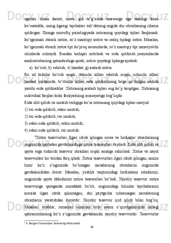 egamiz.   Inson   daraxt,   meva,   gul   to’g’risida   tasawurga   ega   ekanligi   shuni
ko’rsatadiki, uning ilgarigi tajribalari sub’ektning ongida shu obrazlaming izlarini
qoldirgan.   Shunga   muvofiq   psixologiyada   xotiraning   quyidagi   tiplari   farqlanadi:
ko’rgazmali obrazli xotira, so’z mantiqiy xotira va oraliq tipdagi xotira. Masalan,
ko’rgazmali obrazli xotira tipi ko’proq rassomlarda, so’z mantiqiy tipi nazariyotchi
olimlarda   uchraydi.   Bundan   tashqari   xotirlash   va   esda   qoldirish   jarayonlarida
analizatorlaming qatnashishiga qarab, xotira quyidagi tiplarga ajraladi: 
a) kо’rish; b) eshitish; v) harakat; g) aralash xotira. 
Bir   xil   kishilar   ko’rish   orqali,   ikkinchi   xillari   eshitish   orqali,   uchinchi   xillari
harakat   yordamida,   to’rtinchi   xillari   esda   qoldirishning   birga   qo’shilgan   usulida
yaxshi esda qoldiradilar. Xotiraning aralash tiplari eng ko’p tarqalgan. Xotiraning
individual farqlari kishi faoliyatining xususiyatiga bog’liqdir. 
Esda olib qolish va unutish tezligiga ko’ra xotiraning quyidagi tiplari mavjud: 
1) tez esda qoldirib, sekin unutish; 
2) tez esda qoldirib, tez unutish; 
3) sekin esda qoldirib, sekin unutish; 
4) sekin esda qoldirib, tez unutish. 
6
Xotira   tasavvurlari   Ilgari   idrok   qilingan   nersa   va   hodisalar   obrazlarining
ongimizda qaytadan gavdalanishiga xotira tasawurlari deyiladi. Esda olib qolish va
qayta   esga   tushirish   tasavvur   obrazlari   orqali   amalga   oshiriladi.   Xotira   va   xayol
tasavvurlari bir-biridan farq qiladi. Xotira tasavvurlari ilgari idrok qilingan, ammo
hozir   ko’z   o’ngimizda   bo’lmagan   narsalarning   obrazlarini   ongimizda
gavdalanishdan   iborat.   Masalan,   yoshlik   vaqtimizdagi   hodisalami   eslashimiz,
ongimizda   qayta   tiklashimiz   xotira   tasawurlari   bo’ladi.   Xayoliy   tasavvur   xotira
tasavvuriga   qaraganda   murakkab   bo’lib,   ongimizdagi   bilimlar   tajribalarimiz
asosida   ilgari   idrok   qilinmagan,   shu   paytgacha   uchramagan   narsalarning
obrazlarini   yaratishdan   iboratdir.   Xayoliy   tasavvur   ijod   qilish   bilan   bog’liq.
Masalan:   ertaklar,   romanlar   umuman   biror   asami   o’qiyotganimizda   undagi
qahramonlaming   ko’z   o’ngimizda   gavdalanishi   xayoliy   tasavvurdir.   Tasavvurlar
6
  A. Bergson Tomonidan.   Xotiraning ikkita shakli
18 