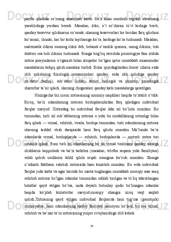 paydo   qilishda   so’zning   ahamiyati   katta.   So’z   bilan   nomlash   tegishli   obrazning
yaratilishiga   yordam   beradi.   Masalan,   ildiz,   o’t   so’zlarini   to’rt   kishiga   berib,
qanday tasavvur qilishiarini so’rasak, ulaming tasavvurlari bir-biridan farq qilishini
ko’ramiz, chunki, har bir kishi tajribasiga ko’ra, kasbiga ko’ra tushunadi. Masalan,
matematik ildizni sonning ildizi deb, botanik o’simlik qismini, uning ildizini, tish
doktori esa tish ildizini tushunadi. Bunga bog’liq ravishda psixologiya fani oldida
xotira jarayonlarini o’rganish bilan aloqador  bo’lgan qator murakkab muammolar
masalalarini tadqiq qilish masalasi turibdi. Bular quyidagilardan iborat: izlarni esda
olib   qolishning   fiziologik   mexanizmlari   qanday,   esda   olib   qolishga   qanday
ob’ektiv   (tashqi),   sub’ektiv   (ichki),   tabiiy,   biologik   va   ijtimoiy,   psixologik
sharoitlar ta’sir qiladi, ulaming chegaralari qanday kabi masalalarga qaratilgan.
Hozirgacha biz inson xotirasining umumiy naqshlari haqida to’xtalib o’tdik.
Biroq,   ba’zi   odamlarning   xotirasi   boshqalarnikidan   farq   qiladigan   individual
farqlar   mavjud.   Xotiradag   bu   individual   farqlar   ikki   xil   bo’lishi   mumkin.   Bir
tomondan, turli  xil  sub’ektlarning  xotirasi  u  yoki  bu  modallikning  ustunligi   bilan
farq qiladi — vizual, eshitish, vosita; boshqa tomondan, turli odamlarning xotirasi
ularning   tashkil   etish   darajasida   ham   farq   qilishi   mumkin   Ma’lumki   ba’zi
odamlarda   vizual,   boshqalarida   —   eshitish,   boshqalarida   —   motorli   xotira   turi
ustunlik qiladi. Buni  turli xil  odamlarning bir xil  vizual  tuzilmani  qanday suratga
olishlarini   taqqoslash   va   ba’zi   tarkibni   (masalan,   telefon   raqami   yoki   familiyasi)
eslab   qolish   usullarini   tahlil   qilish   orqali   osongina   ko’rish   mumkin.   Shunga
o’xshash   faktlarni   eshitish   xotirasida   ham   kuzatish   mumkin.   Bu   erda   individual
farqlar juda katta va agar tarixda bir marta tinglangan murakkab musiqiy asar aniq
eshitish xotirasi bo’lgan odamlar tomonidan ushlab turilgan va to’liq takrorlangan
holatlar   qayd   etilgan   bo’lsa,   unda   deyarli   butunlay   qodir   bo’lmagan   odamlar
haqida   ko’plab   kuzatuvlar   mavjud.musiqiy   ohangni   uzoq   vaqt   saqlab
qolish.Xotiraning   qayd   etilgan   individual   farqlarida   ham   tug’ma   (genotipik)
xususiyatlar,   ham   odamlarning   kasbiy   faoliyati   namoyon   bo’ladi,   bu   esa   vizual,
eshitish va ba’zan ta’m xotirasining yuqori rivojlanishiga olib keladi.
19 