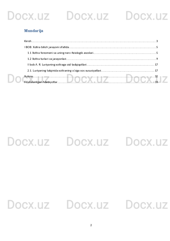 Mundarija
Kirish ............................................................................................................................................................ 3
I BOB. Xotira bilish jarayoni sifatida ............................................................................................................. 5
1.1 Xotira fenomeni va uning nerv-fiziologik asoslari .............................................................................. 5
1.2 Xotira turlari va jarayonlari ................................................................................................................ 9
II bob A. R. Luriyaning xotiraga oid tadqiqotlari. .................................................................................... 17
2.1. Luriyaning talqinida xotiraning o’ziga xos xususiyatlari. ................................................................. 17
Xulosa ........................................................................................................................................................ 32
Foydalanilgan Adabiyotlar ......................................................................................................................... 33
2 