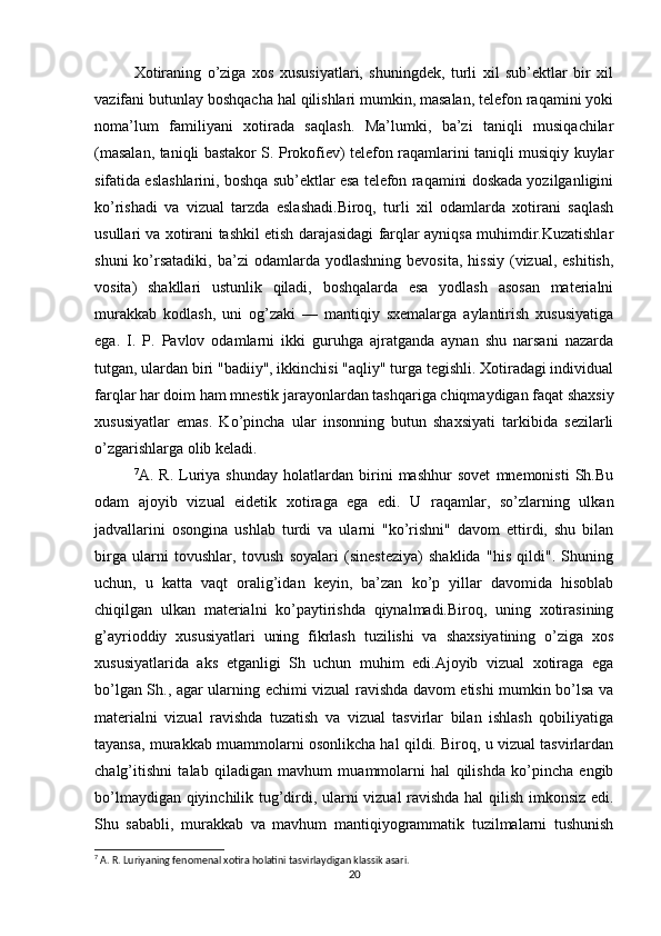 Xotiraning   o’ziga   xos   xususiyatlari,   shuningdek,   turli   xil   sub’ektlar   bir   xil
vazifani butunlay boshqacha hal qilishlari mumkin, masalan, telefon raqamini yoki
noma’lum   familiyani   xotirada   saqlash.   Ma’lumki,   ba’zi   taniqli   musiqachilar
(masalan, taniqli bastakor S. Prokofiev) telefon raqamlarini taniqli musiqiy kuylar
sifatida eslashlarini, boshqa sub’ektlar esa telefon raqamini doskada yozilganligini
ko’rishadi   va   vizual   tarzda   eslashadi.Biroq,   turli   xil   odamlarda   xotirani   saqlash
usullari va xotirani tashkil etish darajasidagi farqlar ayniqsa muhimdir.Kuzatishlar
shuni  ko’rsatadiki,   ba’zi   odamlarda  yodlashning  bevosita,   hissiy   (vizual,  eshitish,
vosita)   shakllari   ustunlik   qiladi,   boshqalarda   esa   yodlash   asosan   materialni
murakkab   kodlash,   uni   og’zaki   —   mantiqiy   sxemalarga   aylantirish   xususiyatiga
ega.   I.   P.   Pavlov   odamlarni   ikki   guruhga   ajratganda   aynan   shu   narsani   nazarda
tutgan, ulardan biri "badiiy", ikkinchisi "aqliy" turga tegishli. Xotiradagi individual
farqlar har doim ham mnestik jarayonlardan tashqariga chiqmaydigan faqat shaxsiy
xususiyatlar   emas.   Ko’pincha   ular   insonning   butun   shaxsiyati   tarkibida   sezilarli
o’zgarishlarga olib keladi.
7
A.   R.   Luriya   shunday   holatlardan   birini   mashhur   sovet   mnemonisti   Sh.Bu
odam   ajoyib   vizual   eidetik   xotiraga   ega   edi.   U   raqamlar,   so’zlarning   ulkan
jadvallarini   osongina   ushlab   turdi   va   ularni   "ko’rishni"   davom   ettirdi,   shu   bilan
birga   ularni   tovushlar,   tovush   soyalari   (sinesteziya)   shaklida   "his   qildi".   Shuning
uchun,   u   katta   vaqt   oralig’idan   keyin,   ba’zan   ko’p   yillar   davomida   hisoblab
chiqilgan   ulkan   materialni   ko’paytirishda   qiynalmadi.Biroq,   uning   xotirasining
g’ayrioddiy   xususiyatlari   uning   fikrlash   tuzilishi   va   shaxsiyatining   o’ziga   xos
xususiyatlarida   aks   etganligi   Sh   uchun   muhim   edi.Ajoyib   vizual   xotiraga   ega
bo’lgan Sh., agar ularning echimi vizual ravishda davom etishi mumkin bo’lsa va
materialni   vizual   ravishda   tuzatish   va   vizual   tasvirlar   bilan   ishlash   qobiliyatiga
tayansa, murakkab muammolarni osonlikcha hal qildi. Biroq, u vizual tasvirlardan
chalg’itishni   talab   qiladigan   mavhum   muammolarni   hal   qilishda   ko’pincha   engib
bo’lmaydigan qiyinchilik tug’dirdi, ularni vizual ravishda hal qilish imkonsiz edi.
Shu   sababli,   murakkab   va   mavhum   mantiqiyogrammatik   tuzilmalarni   tushunish
7
 A. R. Luriyaning fenomenal xotira holatini tasvirlaydigan klassik asari.
20 