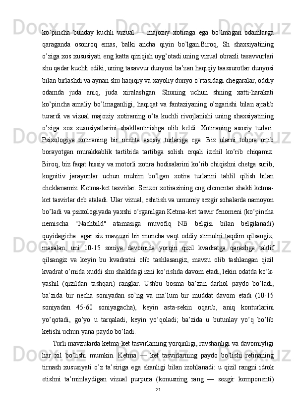 ko’pincha   bunday   kuchli   vizual   —   majoziy   xotiraga   ega   bo’lmagan   odamlarga
qaraganda   osonroq   emas,   balki   ancha   qiyin   bo’lgan.Biroq,   Sh   shaxsiyatining
o’ziga xos xususiyati eng katta qiziqish uyg’otadi.uning vizual obrazli tasavvurlari
shu qadar kuchli ediki, uning tasavvur dunyosi ba’zan haqiqiy taassurotlar dunyosi
bilan birlashdi va aynan shu haqiqiy va xayoliy dunyo o’rtasidagi chegaralar, oddiy
odamda   juda   aniq,   juda   xiralashgan.   Shuning   uchun   shning   xatti-harakati
ko’pincha   amaliy   bo’lmaganligi,   haqiqat   va   fantaziyaning   o’zgarishi   bilan   ajralib
turardi   va   vizual   majoziy   xotiraning   o’ta   kuchli   rivojlanishi   uning   shaxsiyatining
o’ziga   xos   xususiyatlarini   shakllantirishga   olib   keldi.   Xotiraning   asosiy   turlari.
Psixologiya   xotiraning   bir   nechta   asosiy   turlariga   ega.   Biz   ularni   tobora   ortib
borayotgan   murakkablik   tartibida   tartibga   solish   orqali   izchil   ko’rib   chiqamiz.
Biroq, biz faqat hissiy va motorli xotira hodisalarini ko’rib chiqishni chetga surib,
kognitiv   jarayonlar   uchun   muhim   bo’lgan   xotira   turlarini   tahlil   qilish   bilan
cheklanamiz. Ketma-ket tasvirlar. Senzor xotirasining eng elementar shakli ketma-
ket tasvirlar deb ataladi. Ular vizual, eshitish va umumiy sezgir sohalarda namoyon
bo’ladi va psixologiyada yaxshi o’rganilgan.Ketma-ket tasvir fenomeni (ko’pincha
nemischa   "Nachbild"   atamasiga   muvofiq   NB   belgisi   bilan   belgilanadi)
quyidagicha:   agar   siz   mavzuni   bir   muncha   vaqt   oddiy   stimulni   taqdim   qilsangiz,
masalan,   uni   10-15   soniya   davomida   yorqin   qizil   kvadratga   qarashga   taklif
qilsangiz   va   keyin   bu   kvadratni   olib   tashlasangiz,   mavzu   olib   tashlangan   qizil
kvadrat o’rnida xuddi shu shakldagi izni ko’rishda davom etadi, lekin odatda ko’k-
yashil   (qizildan   tashqari)   ranglar.   Ushbu   bosma   ba’zan   darhol   paydo   bo’ladi,
ba’zida   bir   necha   soniyadan   so’ng   va   ma’lum   bir   muddat   davom   etadi   (10-15
soniyadan   45-60   soniyagacha),   keyin   asta-sekin   oqarib,   aniq   konturlarini
yo’qotadi,   go’yo   u   tarqaladi,   keyin   yo’qoladi;   ba’zida   u   butunlay   yo’q   bo’lib
ketishi uchun yana paydo bo’ladi. 
      Turli mavzularda ketma-ket tasvirlarning yorqinligi, ravshanligi va davomiyligi
har   xil   bo’lishi   mumkin.   Ketma   —   ket   tasvirlarning   paydo   bo’lishi   retinaning
tirnash   xususiyati   o’z   ta’siriga   ega   ekanligi   bilan   izohlanadi:   u   qizil   rangni   idrok
etishni   ta’minlaydigan   vizual   purpura   (konusning   rang   —   sezgir   komponenti)
21 