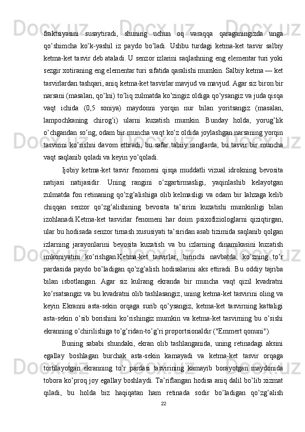 fraktsiyasini   susaytiradi,   shuning   uchun   oq   varaqqa   qaraganingizda   unga
qo’shimcha   ko’k-yashil   iz   paydo   bo’ladi.   Ushbu   turdagi   ketma-ket   tasvir   salbiy
ketma-ket tasvir deb ataladi. U senzor izlarini saqlashning eng elementar turi yoki
sezgir xotiraning eng elementar turi sifatida qaralishi mumkin. Salbiy ketma — ket
tasvirlardan tashqari, aniq ketma-ket tasvirlar mavjud va mavjud. Agar siz biron bir
narsani (masalan, qo’lni) to’liq zulmatda ko’zingiz oldiga qo’ysangiz va juda qisqa
vaqt   ichida   (0,5   soniya)   maydonni   yorqin   nur   bilan   yoritsangiz   (masalan,
lampochkaning   chirog’i)   ularni   kuzatish   mumkin.   Bunday   holda,   yorug’lik
o’chgandan so’ng, odam bir muncha vaqt ko’z oldida joylashgan narsaning yorqin
tasvirini   ko’rishni  davom  ettiradi,  bu  safar   tabiiy  ranglarda;  bu  tasvir  bir   muncha
vaqt saqlanib qoladi va keyin yo’qoladi.
Ijobiy   ketma-ket   tasvir   fenomeni   qisqa   muddatli   vizual   idrokning   bevosita
natijasi   natijasidir.   Uning   rangini   o’zgartirmasligi,   yaqinlashib   kelayotgan
zulmatda  fon  retinaning  qo’zg’alishiga  olib  kelmasligi  va   odam   bir  lahzaga   kelib
chiqqan   senzor   qo’zg’alishining   bevosita   ta’sirini   kuzatishi   mumkinligi   bilan
izohlanadi.Ketma-ket   tasvirlar   fenomeni   har   doim   psixofiziologlarni   qiziqtirgan,
ular bu hodisada senzor tirnash xususiyati ta’siridan asab tizimida saqlanib qolgan
izlarning   jarayonlarini   bevosita   kuzatish   va   bu   izlarning   dinamikasini   kuzatish
imkoniyatini   ko’rishgan.Ketma-ket   tasvirlar,   birinchi   navbatda,   ko’zning   to’r
pardasida  paydo  bo’ladigan  qo’zg’alish  hodisalarini  aks   ettiradi.  Bu   oddiy  tajriba
bilan   isbotlangan.   Agar   siz   kulrang   ekranda   bir   muncha   vaqt   qizil   kvadratni
ko’rsatsangiz va bu kvadratni olib tashlasangiz, uning ketma-ket tasvirini oling va
keyin   Ekranni   asta-sekin   orqaga   surib   qo’ysangiz,   ketma-ket   tasvirning   kattaligi
asta-sekin o’sib borishini  ko’rishingiz mumkin va ketma-ket tasvirning bu o’sishi
ekranning o’chirilishiga to’g’ridan-to’g’ri proportsionaldir ("Emmert qonuni").
Buning   sababi   shundaki,   ekran   olib   tashlanganida,   uning   retinadagi   aksini
egallay   boshlagan   burchak   asta-sekin   kamayadi   va   ketma-ket   tasvir   orqaga
tortilayotgan   ekranning   to’r   pardasi   tasvirining   kamayib   borayotgan   maydonida
tobora ko’proq joy egallay boshlaydi. Ta’riflangan hodisa aniq dalil bo’lib xizmat
qiladi,   bu   holda   biz   haqiqatan   ham   retinada   sodir   bo’ladigan   qo’zg’alish
22 