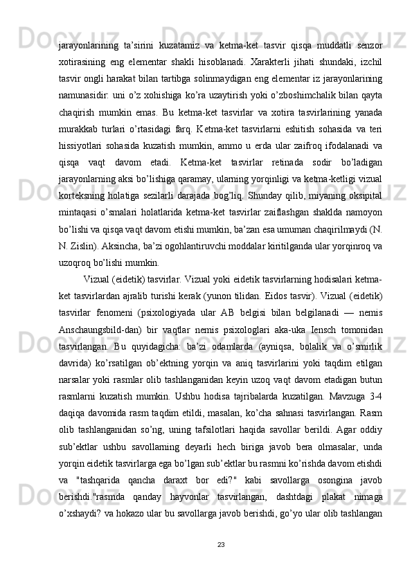 jarayonlarining   ta’sirini   kuzatamiz   va   ketma-ket   tasvir   qisqa   muddatli   senzor
xotirasining   eng   elementar   shakli   hisoblanadi.   Xarakterli   jihati   shundaki,   izchil
tasvir ongli harakat  bilan tartibga solinmaydigan eng elementar iz jarayonlarining
namunasidir: uni o’z xohishiga  ko’ra uzaytirish yoki  o’zboshimchalik bilan qayta
chaqirish   mumkin   emas.   Bu   ketma-ket   tasvirlar   va   xotira   tasvirlarining   yanada
murakkab   turlari   o’rtasidagi   farq.   Ketma-ket   tasvirlarni   eshitish   sohasida   va   teri
hissiyotlari   sohasida   kuzatish   mumkin,   ammo   u   erda   ular   zaifroq   ifodalanadi   va
qisqa   vaqt   davom   etadi.   Ketma-ket   tasvirlar   retinada   sodir   bo’ladigan
jarayonlarning aksi bo’lishiga qaramay, ularning yorqinligi va ketma-ketligi vizual
korteksning   holatiga   sezilarli   darajada   bog’liq.   Shunday   qilib,   miyaning   oksipital
mintaqasi   o’smalari   holatlarida   ketma-ket   tasvirlar   zaiflashgan   shaklda   namoyon
bo’lishi va qisqa vaqt davom etishi mumkin, ba’zan esa umuman chaqirilmaydi (N.
N. Zislin). Aksincha, ba’zi ogohlantiruvchi moddalar kiritilganda ular yorqinroq va
uzoqroq bo’lishi mumkin.
Vizual (eidetik) tasvirlar. Vizual yoki eidetik tasvirlarning hodisalari ketma-
ket tasvirlardan ajralib turishi kerak (yunon tilidan. Eidos tasvir). Vizual (eidetik)
tasvirlar   fenomeni   (psixologiyada   ular   AB   belgisi   bilan   belgilanadi   —   nemis
Anschaungsbild-dan)   bir   vaqtlar   nemis   psixologlari   aka-uka   Iensch   tomonidan
tasvirlangan.   Bu   quyidagicha:   ba’zi   odamlarda   (ayniqsa,   bolalik   va   o’smirlik
davrida)   ko’rsatilgan   ob’ektning   yorqin   va   aniq   tasvirlarini   yoki   taqdim   etilgan
narsalar   yoki   rasmlar   olib  tashlanganidan   keyin  uzoq   vaqt   davom   etadigan   butun
rasmlarni   kuzatish   mumkin.   Ushbu   hodisa   tajribalarda   kuzatilgan.   Mavzuga   3-4
daqiqa davomida rasm  taqdim  etildi, masalan,  ko’cha sahnasi  tasvirlangan. Rasm
olib   tashlanganidan   so’ng,   uning   tafsilotlari   haqida   savollar   berildi.   Agar   oddiy
sub’ektlar   ushbu   savollarning   deyarli   hech   biriga   javob   bera   olmasalar,   unda
yorqin eidetik tasvirlarga ega bo’lgan sub’ektlar bu rasmni ko’rishda davom etishdi
va   "tashqarida   qancha   daraxt   bor   edi?"   kabi   savollarga   osongina   javob
berishdi."rasmda   qanday   hayvonlar   tasvirlangan,   dashtdagi   plakat   nimaga
o’xshaydi? va hokazo ular bu savollarga javob berishdi, go’yo ular olib tashlangan
23