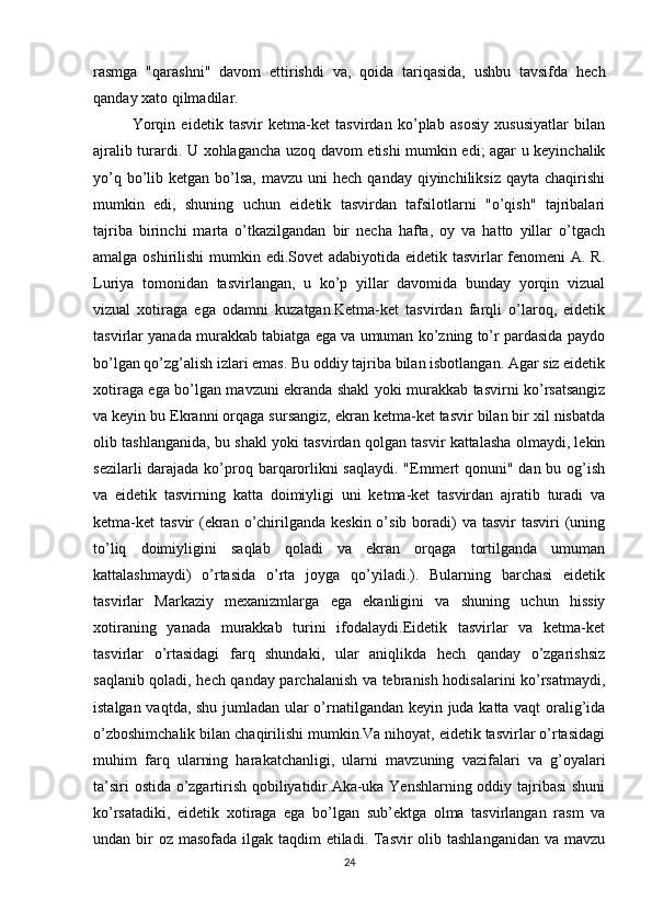 rasmga   "qarashni"   davom   ettirishdi   va,   qoida   tariqasida,   ushbu   tavsifda   hech
qanday xato qilmadilar.
Yorqin   eidetik   tasvir   ketma-ket   tasvirdan   ko’plab   asosiy   xususiyatlar   bilan
ajralib turardi. U xohlagancha uzoq davom etishi mumkin edi; agar u keyinchalik
yo’q  bo’lib  ketgan  bo’lsa,  mavzu  uni  hech  qanday  qiyinchiliksiz  qayta  chaqirishi
mumkin   edi,   shuning   uchun   eidetik   tasvirdan   tafsilotlarni   "o’qish"   tajribalari
tajriba   birinchi   marta   o’tkazilgandan   bir   necha   hafta,   oy   va   hatto   yillar   o’tgach
amalga oshirilishi  mumkin edi.Sovet  adabiyotida eidetik tasvirlar  fenomeni A. R.
Luriya   tomonidan   tasvirlangan,   u   ko’p   yillar   davomida   bunday   yorqin   vizual
vizual   xotiraga   ega   odamni   kuzatgan.Ketma-ket   tasvirdan   farqli   o’laroq,   eidetik
tasvirlar yanada murakkab tabiatga ega va umuman ko’zning to’r pardasida paydo
bo’lgan qo’zg’alish izlari emas. Bu oddiy tajriba bilan isbotlangan. Agar siz eidetik
xotiraga ega bo’lgan mavzuni ekranda shakl yoki murakkab tasvirni ko’rsatsangiz
va keyin bu Ekranni orqaga sursangiz, ekran ketma-ket tasvir bilan bir xil nisbatda
olib tashlanganida, bu shakl yoki tasvirdan qolgan tasvir kattalasha olmaydi, lekin
sezilarli  darajada ko’proq barqarorlikni saqlaydi. "Emmert qonuni" dan bu og’ish
va   eidetik   tasvirning   katta   doimiyligi   uni   ketma-ket   tasvirdan   ajratib   turadi   va
ketma-ket  tasvir  (ekran o’chirilganda  keskin o’sib boradi)  va  tasvir  tasviri  (uning
to’liq   doimiyligini   saqlab   qoladi   va   ekran   orqaga   tortilganda   umuman
kattalashmaydi)   o’rtasida   o’rta   joyga   qo’yiladi.).   Bularning   barchasi   eidetik
tasvirlar   Markaziy   mexanizmlarga   ega   ekanligini   va   shuning   uchun   hissiy
xotiraning   yanada   murakkab   turini   ifodalaydi.Eidetik   tasvirlar   va   ketma-ket
tasvirlar   o’rtasidagi   farq   shundaki,   ular   aniqlikda   hech   qanday   o’zgarishsiz
saqlanib qoladi, hech qanday parchalanish va tebranish hodisalarini ko’rsatmaydi,
istalgan vaqtda, shu jumladan ular o’rnatilgandan keyin juda katta vaqt oralig’ida
o’zboshimchalik bilan chaqirilishi mumkin.Va nihoyat, eidetik tasvirlar o’rtasidagi
muhim   farq   ularning   harakatchanligi,   ularni   mavzuning   vazifalari   va   g’oyalari
ta’siri ostida o’zgartirish qobiliyatidir.Aka-uka Yenshlarning oddiy tajribasi  shuni
ko’rsatadiki,   eidetik   xotiraga   ega   bo’lgan   sub’ektga   olma   tasvirlangan   rasm   va
undan bir oz masofada ilgak taqdim etiladi. Tasvir  olib tashlanganidan va mavzu
24 