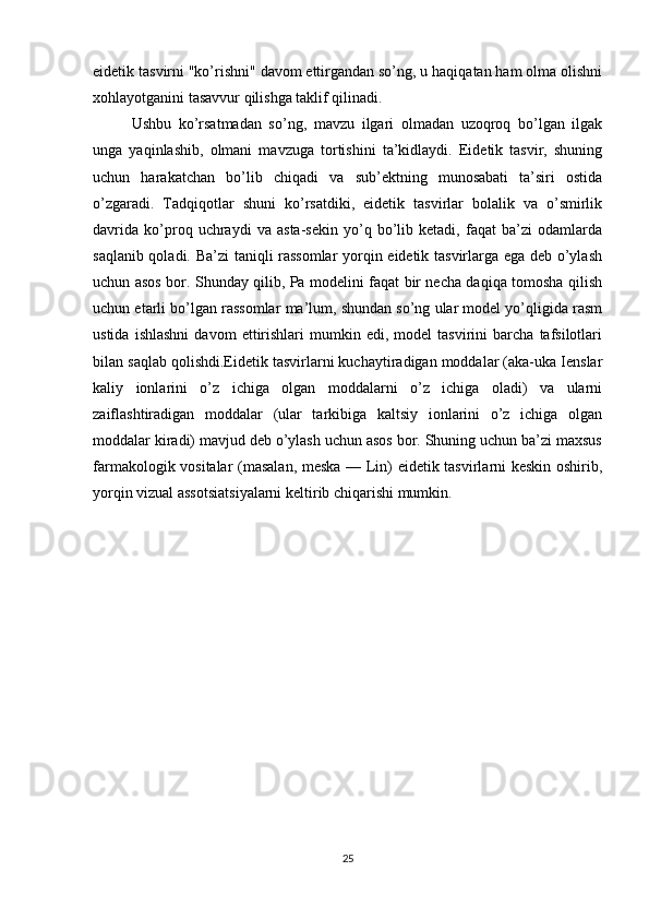 eidetik tasvirni "ko’rishni" davom ettirgandan so’ng, u haqiqatan ham olma olishni
xohlayotganini tasavvur qilishga taklif qilinadi. 
Ushbu   ko’rsatmadan   so’ng,   mavzu   ilgari   olmadan   uzoqroq   bo’lgan   ilgak
unga   yaqinlashib,   olmani   mavzuga   tortishini   ta’kidlaydi.   Eidetik   tasvir,   shuning
uchun   harakatchan   bo’lib   chiqadi   va   sub’ektning   munosabati   ta’siri   ostida
o’zgaradi.   Tadqiqotlar   shuni   ko’rsatdiki,   eidetik   tasvirlar   bolalik   va   o’smirlik
davrida   ko’proq   uchraydi   va   asta-sekin   yo’q   bo’lib   ketadi,   faqat   ba’zi   odamlarda
saqlanib qoladi. Ba’zi  taniqli rassomlar  yorqin eidetik tasvirlarga ega deb o’ylash
uchun asos bor. Shunday qilib, Pa modelini faqat bir necha daqiqa tomosha qilish
uchun etarli bo’lgan rassomlar ma’lum, shundan so’ng ular model yo’qligida rasm
ustida   ishlashni   davom   ettirishlari   mumkin  edi,   model   tasvirini   barcha   tafsilotlari
bilan saqlab qolishdi.Eidetik tasvirlarni kuchaytiradigan moddalar (aka-uka Ienslar
kaliy   ionlarini   o’z   ichiga   olgan   moddalarni   o’z   ichiga   oladi)   va   ularni
zaiflashtiradigan   moddalar   (ular   tarkibiga   kaltsiy   ionlarini   o’z   ichiga   olgan
moddalar kiradi) mavjud deb o’ylash uchun asos bor. Shuning uchun ba’zi maxsus
farmakologik vositalar (masalan, meska — Lin) eidetik tasvirlarni keskin oshirib,
yorqin vizual assotsiatsiyalarni keltirib chiqarishi mumkin.
    
        
25 