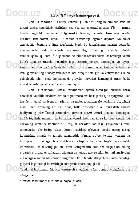 2.2 A. R Luriya konstsepsiyasi.
Vakillik   tasvirlari.   Tasviriy   xotiraning   uchinchi,   eng   muhim   turi-vakillik
tasviri   ancha   murakkab   tuzilishga   ega   (ba’zan   u   psixologiyada   YB   —   nemis
Vorstellungsbild   tomonidan   belgilanadi).   Bunday   tasvirlar   hammaga   yaxshi
ma’lum.   Biz   daraxt,   limon,   it   haqida   tasavvurga   egamiz   deymiz.   Bu   shuni
anglatadiki,   bizning   oldingi   tajribamiz   bizda   bu   tasvirlarning   izlarini   qoldirdi;
shuning   uchun   vakillik   tasvirlarining   mavjudligi   xotiraning   eng   muhim   shakli
sifatida   qabul   qilinadi.   Bir   qarashda,   vakillik   tasvirlari   vizual   tasvirlarga   yaqin
bo’lib   tuyulishi   mumkin,   ulardan   faqat   kamroq   yorqin,   kambag’al   va   loyqa,
kamroq   aniq   bo’lganligi   bilan   farq   qiladi.   Biroq,   mazmunan   kambag’al   tasvirlar
kabi   g’oyalarning   bunday   xarakteristikasi   chuqur   noto’g’ri   va   ehtiyotkorlik   bilan
psixologik   tahlil   shuni   ko’rsatadiki,   g’oyalar   tasvirlari   kambag’al   emas,   balki
vizual tasvirlarga nisbatan beqiyos boyroqdir.
Vakillik   tasvirlarini   vizual   tasvirlardan   ajratib   turadigan   birinchi   narsa
shundaki, vakillik tasvirlari har doim polimodaldir, boshqacha qilib aytganda, ular
har   doim   vizual   va   teginish,   eshitish   va   motor   izlarining   elementlarini   o’z   ichiga
oladi;   ular   idrokning   bir   turi   emas,   balki   ob’ektlar   bilan   murakkab   amaliy
faoliyatning   izlari.Tashqi   tomondan,   tasvirlar   tasviri   vizual   jihatdan   kambag’al
bo’lib   tuyulishi   mumkin   va   bu   vizual   vizual   tasvirdan   ko’ra   ko’proq   sxema,   bu
narsaning   umumiy   konturidir.   Biroq,   u   narsalar   haqidagi   g’oyalarning   turli
tomonlarini   o’z   ichiga   oladi:   limon   haqidagi   g’oyalar   tasviri   uning   tashqi
ko’rinishini   (shakli   va   rangi),   shuningdek   ta’mini,   qo’pol   terisini,   vaznini   va
boshqalarni   o’z   ichiga   oladi.   stol   tasviri   nafaqat   stolning   kambag’al   va   sxematik
ko’rinishini, balki uning qo’llanilishini, uning izlarini ham o’z ichiga oladi. uning
orqasida o’tirgan, ovqatlangan, ishlagan va hokazo mavzu bilan turli xil amaliyotni
o’z ichiga olgan vakillik tasvirining ushbu ko’p tarkibi allaqachon mavzu haqidagi
g’oyani faqat tashqi ko’rinishiga qaraganda ancha boy qiladi.
Taqdimot   tasvirining   ikkinchi   xususiyati   shundaki,   u   har   doim   quyidagilarni   o’z
ichiga oladi:
* mavzu taassurotini intellektual qayta ishlash;
26 