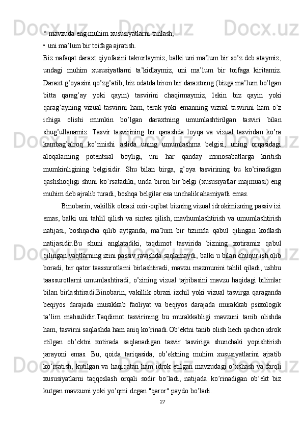 * mavzuda eng muhim xususiyatlarni tanlash;
• uni ma’lum bir toifaga ajratish.
Biz nafaqat daraxt qiyofasini takrorlaymiz, balki uni ma’lum bir so’z deb ataymiz,
undagi   muhim   xususiyatlarni   ta’kidlaymiz,   uni   ma’lum   bir   toifaga   kiritamiz.
Daraxt g’oyasini qo’zg’atib, biz odatda biron bir daraxtning (bizga ma’lum bo’lgan
bitta   qarag’ay   yoki   qayin)   tasvirini   chaqirmaymiz,   lekin   biz   qayin   yoki
qarag’ayning   vizual   tasvirini   ham,   terak   yoki   emanning   vizual   tasvirini   ham   o’z
ichiga   olishi   mumkin   bo’lgan   daraxtning   umumlashtirilgan   tasviri   bilan
shug’ullanamiz.   Tasvir   tasvirining   bir   qarashda   loyqa   va   vizual   tasvirdan   ko’ra
kambag’alroq   ko’rinishi   aslida   uning   umumlashma   belgisi,   uning   orqasidagi
aloqalarning   potentsial   boyligi,   uni   har   qanday   munosabatlarga   kiritish
mumkinligining   belgisidir.   Shu   bilan   birga,   g’oya   tasvirining   bu   ko’rinadigan
qashshoqligi  shuni  ko’rsatadiki,  unda biron bir  belgi  (xususiyatlar  majmuasi)  eng
muhim deb ajralib turadi, boshqa belgilar esa unchalik ahamiyatli emas.
Binobarin, vakillik obrazi oxir-oqibat bizning vizual idrokimizning passiv izi
emas, balki  uni  tahlil qilish va sintez qilish, mavhumlashtirish va umumlashtirish
natijasi,   boshqacha   qilib   aytganda,   ma’lum   bir   tizimda   qabul   qilingan   kodlash
natijasidir.Bu   shuni   anglatadiki,   taqdimot   tasvirida   bizning   xotiramiz   qabul
qilingan vaqtlarning izini passiv ravishda saqlamaydi, balki u bilan chuqur ish olib
boradi, bir qator taassurotlarni birlashtiradi, mavzu mazmunini tahlil qiladi, ushbu
taassurotlarni  umumlashtiradi, o’zining vizual  tajribasini  mavzu haqidagi  bilimlar
bilan birlashtiradi.Binobarin, vakillik obrazi  izchil  yoki  vizual  tasvirga qaraganda
beqiyos   darajada   murakkab   faoliyat   va   beqiyos   darajada   murakkab   psixologik
ta’lim   mahsulidir.Taqdimot   tasvirining   bu   murakkabligi   mavzuni   tanib   olishda
ham, tasvirni saqlashda ham aniq ko’rinadi.Ob’ektni tanib olish hech qachon idrok
etilgan   ob’ektni   xotirada   saqlanadigan   tasvir   tasviriga   shunchaki   yopishtirish
jarayoni   emas.   Bu,   qoida   tariqasida,   ob’ektning   muhim   xususiyatlarini   ajratib
ko’rsatish,  kutilgan va haqiqatan ham  idrok etilgan mavzudagi  o’xshash  va farqli
xususiyatlarni   taqqoslash   orqali   sodir   bo’ladi,   natijada   ko’rinadigan   ob’ekt   biz
kutgan mavzumi yoki yo’qmi degan "qaror" paydo bo’ladi. 
27 