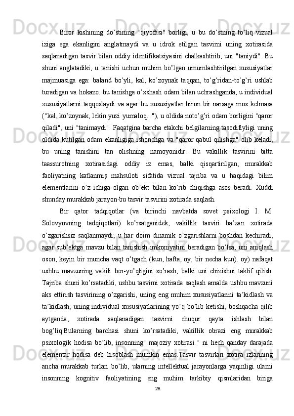 Biror   kishining   do’stining   "qiyofasi"   borligi,   u   bu   do’stning   to’liq   vizual
iziga   ega   ekanligini   anglatmaydi   va   u   idrok   etilgan   tasvirni   uning   xotirasida
saqlanadigan  tasvir  bilan oddiy identifikatsiyasini  chalkashtirib, uni  "taniydi".  Bu
shuni   anglatadiki,   u   tanishi   uchun   muhim   bo’lgan   umumlashtirilgan   xususiyatlar
majmuasiga   ega:   baland   bo’yli,   kal,   ko’zoynak   taqqan,   to’g’ridan-to’g’ri   ushlab
turadigan va hokazo. bu tanishga o’xshash odam bilan uchrashganda, u individual
xususiyatlarni  taqqoslaydi  va agar bu xususiyatlar  biron bir  narsaga  mos kelmasa
("kal, ko’zoynak, lekin yuzi yumaloq..."), u oldida noto’g’ri odam borligini "qaror
qiladi", uni "tanimaydi". Faqatgina barcha etakchi  belgilarning tasodifiyligi uning
oldida   kutilgan   odam   ekanligiga   ishonchga   va   "qaror   qabul   qilishga"   olib   keladi,
bu   uning   tanishini   tan   olishning   namoyonidir.   Bu   vakillik   tasvirini   bitta
taassurotning   xotirasidagi   oddiy   iz   emas,   balki   qisqartirilgan,   murakkab
faoliyatning   katlanmış   mahsuloti   sifatida   vizual   tajriba   va   u   haqidagi   bilim
elementlarini   o’z   ichiga   olgan   ob’ekt   bilan   ko’rib   chiqishga   asos   beradi.   Xuddi
shunday murakkab jarayon-bu tasvir tasvirini xotirada saqlash.
Bir   qator   tadqiqotlar   (va   birinchi   navbatda   sovet   psixologi   I.   M.
Solovyovning   tadqiqotlari)   ko’rsatganidek,   vakillik   tasviri   ba’zan   xotirada
o’zgarishsiz   saqlanmaydi;   u   har   doim   dinamik   o’zgarishlarni   boshdan   kechiradi,
agar   sub’ektga  mavzu  bilan  tanishish  imkoniyatini   beradigan  bo’lsa,  uni   aniqlash
oson,  keyin  bir   muncha  vaqt  o’tgach  (kun,  hafta,  oy,  bir   necha  kun).  oy)   nafaqat
ushbu   mavzuning   vakili   bor-yo’qligini   so’rash,   balki   uni   chizishni   taklif   qilish.
Tajriba shuni ko’rsatadiki, ushbu tasvirni xotirada saqlash amalda ushbu mavzuni
aks   ettirish   tasvirining   o’zgarishi,   uning   eng   muhim   xususiyatlarini   ta’kidlash   va
ta’kidlash,  uning individual  xususiyatlarining yo’q bo’lib ketishi,  boshqacha  qilib
aytganda,   xotirada   saqlanadigan   tasvirni   chuqur   qayta   ishlash   bilan
bog’liq.Bularning   barchasi   shuni   ko’rsatadiki,   vakillik   obrazi   eng   murakkab
psixologik   hodisa   bo’lib,   insonning"   majoziy   xotirasi   "   ni   hech   qanday   darajada
elementar   hodisa   deb   hisoblash   mumkin   emas.Tasvir   tasvirlari   xotira   izlarining
ancha   murakkab   turlari   bo’lib,   ularning   intellektual   jarayonlarga   yaqinligi   ularni
insonning   kognitiv   faoliyatining   eng   muhim   tarkibiy   qismlaridan   biriga
28 