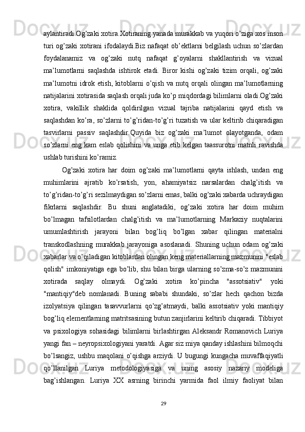 aylantiradi.Og’zaki xotira.Xotiraning yanada murakkab va yuqori o’ziga xos inson
turi og’zaki xotirani ifodalaydi.Biz nafaqat ob’ektlarni belgilash uchun so’zlardan
foydalanamiz   va   og’zaki   nutq   nafaqat   g’oyalarni   shakllantirish   va   vizual
ma’lumotlarni   saqlashda   ishtirok   etadi.   Biror   kishi   og’zaki   tizim   orqali,   og’zaki
ma’lumotni   idrok   etish,   kitoblarni   o’qish   va   nutq   orqali   olingan   ma’lumotlarning
natijalarini xotirasida saqlash orqali juda ko’p miqdordagi bilimlarni oladi.Og’zaki
xotira,   vakillik   shaklida   qoldirilgan   vizual   tajriba   natijalarini   qayd   etish   va
saqlashdan ko’ra, so’zlarni to’g’ridan-to’g’ri tuzatish va ular keltirib chiqaradigan
tasvirlarni   passiv   saqlashdir.Quyida   biz   og’zaki   ma’lumot   olayotganda,   odam
so’zlarni  eng kam  eslab  qolishini  va unga etib kelgan taassurotni  matnli  ravishda
ushlab turishini ko’ramiz.
Og’zaki   xotira   har   doim   og’zaki   ma’lumotlarni   qayta   ishlash,   undan   eng
muhimlarini   ajratib   ko’rsatish,   yon,   ahamiyatsiz   narsalardan   chalg’itish   va
to’g’ridan-to’g’ri sezilmaydigan so’zlarni emas, balki og’zaki xabarda uchraydigan
fikrlarni   saqlashdir.   Bu   shuni   anglatadiki,   og’zaki   xotira   har   doim   muhim
bo’lmagan   tafsilotlardan   chalg’itish   va   ma’lumotlarning   Markaziy   nuqtalarini
umumlashtirish   jarayoni   bilan   bog’liq   bo’lgan   xabar   qilingan   materialni
transkodlashning   murakkab   jarayoniga   asoslanadi.   Shuning   uchun   odam   og’zaki
xabarlar va o’qiladigan kitoblardan olingan keng materiallarning mazmunini "eslab
qolish" imkoniyatiga ega bo’lib, shu bilan birga ularning so’zma-so’z mazmunini
xotirada   saqlay   olmaydi.   Og’zaki   xotira   ko’pincha   "assotsiativ"   yoki
"mantiqiy"deb   nomlanadi.   Buning   sababi   shundaki,   so’zlar   hech   qachon   bizda
izolyatsiya   qilingan   tasavvurlarni   qo’zg’atmaydi,   balki   assotsiativ   yoki   mantiqiy
bog’liq elementlarning matritsasining butun zanjirlarini keltirib chiqaradi. Tibbiyot
va   psixologiya   sohasidagi   bilimlarni   birlashtirgan   Aleksandr   Romanovich   Luriya
yangi fan – neyropsixologiyani yaratdi. Agar siz miya qanday ishlashini bilmoqchi
bo’lsangiz, ushbu maqolani o’qishga arziydi. U bugungi kungacha muvaffaqiyatli
qo’llanilgan   Luriya   metodologiyasiga   va   uning   asosiy   nazariy   modeliga
bag’ishlangan.   Luriya   XX   asrning   birinchi   yarmida   faol   ilmiy   faoliyat   bilan
29 