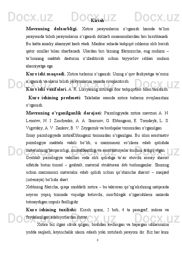 Kirish
Mavzuning   dolzarbligi.   Xotira   jarayonlarini   o’rganish   hamda   ta’lim
jarayonida bilish jarayonlarini o’rganish dolzarb muammolaridan biri hisoblanadi.
Bu katta amaliy ahamiyat kasb etadi. Mazkur sohada tadqiqot ishlarini olib borish
qator   omillar   bilan   shartlanadi.   Ulardan   biri   bizning   fikrimizcha,   eng   muhimi   –
ta’limning   maktab   dasturini   о’zlashtirish   uchun   tayyorlov   ishlari   muhim
ahamiyatga ega.
Kurs ishi maqsadi.   Xotira turlarini o’rganish. Uning o’quv faoliyatiga ta’sirini
o’rganish va ularni bilish jarayonlarini yanada rivojlantiri sh.  
Kurs ishi vazifalari .   A. R. Luriyaning xotiraga doir tadqiqotlari bilan tanishish
  Kurs   ishining   predmeti:   Talabalar   orasida   xotira   turlarini   rivojlanishini
o rganish.ʻ
Mavzuning   o’rganilganlik   darajasi:   Psixologiyada   xotira   mavzusi   A.   N.
Leontev,   N.   I.   Zinchenko,   A.   A.   Smirnov,   G.   Ebbingauz,   E.   Torndayk,   L.   S.
Vigotskiy, A. V. Zankov, B. V. Zeygarnik va boshqalar tomonidan o’rganilgan.
Ilmiy   psixologiyada   xotiraEbbingauz   tomonidan   o’rganilgan.   Bu   olim   assotsiativ
psixologiya   maktabi   vakili   bo’lib,   u   mazmunsiz   so’zlarni   eslab   qolishda
materialning barqarorligi, mustahkamligi va assotsiatsiyalar kuchini tadqiq etgan. 
Geshtalt   psixologiya   vakillari   esda   olib   qolishga   ta’sir   etuvchi   asosiy   sharoit
sifatida   butun   timsol   –   geshtalt,   material   strukturasi   deb   tushunganlar.   Shuning
uchun   mazmunsiz   materialni   eslab   qolish   uchun   qo’shimcha   sharoit   –   maqsad
(intensiya) bo’lishi shart. 
Xebbning fikricha, qisqa  muddatli  xotira – bu takroran qo’zg’alishning natijasida
neyron   yopiq   tizimida   vujudga   keluvchi,   morfologik   o’zgarishlarni   nazarda
tutmaydigan impuls faolligidir.
Kurs   ishining   tuzilishi:   Kirish   qismi,   2   bob,   4   ta   paragraf,   xulosa   va
foydalanilgan adabiyotlardan iborat.
Xotira   biz   ilgari   idrok   qilgan,   boshdan   kechirgan   va   bajargan   ishlarimizni
yodda   saqlash,   keyinchalik   ulami   eslash   yoki   xotirlash   jarayoni   dir.   Biz   har   kuni
3 