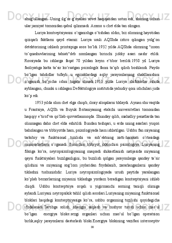 shug’ullangan. Uning ilg’or  g’oyalari sovet  haqiqatidan ustun edi, shuning uchun
ular jamiyat tomonidan qabul qilinmadi. Ammo u chet elda tan olingan.
Luriya kontseptsiyasini o’rganishga o’tishdan oldin, biz olimning hayotidan
qiziqarli   faktlarni   qayd   etamiz:   Luriya   usuli   AQShda   ixtiro   qilingan   yolg’on
detektorining   ishlash   printsipiga   asos   bo’ldi.1932   yilda   AQShda   olimning   "inson
to’qnashuvlarining   tabiati"deb   nomlangan   birinchi   jiddiy   asari   nashr   etildi.
Rossiyada   bu   ishlarga   faqat   70   yildan   keyin   e’tibor   berildi.1950   yil   Luriya
faoliyatiga   katta   ta’sir   ko’rsatgan   psixologik   fanni   ta’qib   qilish   boshlandi.   Paydo
bo’lgan   tahdidlar   tufayli   u   egizaklardagi   aqliy   jarayonlarning   shakllanishini
o’rganish   bo’yicha   ishni   tugata   olmadi.1953   yilda   Luriya   shifokorlar   ishida
ayblangan, chunki u ishlagan Defektologiya institutida yahudiy qoni ishchilari juda
ko’p edi.
1953 yilda olim chet elga chiqib, ilmiy aloqalarni tiklaydi. Aynan shu vaqtda
u   Frantsiya,   AQSh   va   Buyuk   Britaniyaning   etakchi   universitetlari   tomonidan
haqiqiy e’tirof va qo’llab-quvvatlanmoqda. Shunday qilib, mahalliy penatlarda tan
olinmagan daho chet  elda  eshitildi. Bundan tashqari,  u erda  uning asarlari  yuqori
baholangan va tibbiyotda ham, psixologiyada ham ishlatilgan. Ushbu fan miyaning
tarkibiy   va   funktsional   tuzilishi   va   sub’ektning   xatti-harakati   o’rtasidagi
munosabatlarni   o’rganadi.   Birinchisi   tibbiyot,   ikkinchisi   psixologiya.   Luriyaning
fikriga   ko’ra,   neyropsixologiyaning   maqsadi   shikastlanish   natijasida   miyaning
qaysi   funktsiyalari   buzilganligini,   bu   buzilish   qolgan   jarayonlarga   qanday   ta’sir
qilishini   va   miyaning   sog’lom   joylaridan   foydalanib,   zararlanganlarni   qanday
tiklashni   tushunishdir.   Luriya   neyropsixologiyada   urush   paytida   yaralangan
ko’plab   bemorlarning   miyasini   tiklashga   yordam   beradigan   kontseptsiyani   ishlab
chiqdi.   Ushbu   kontseptsiya   orqali   u   yigirmanchi   asrning   taniqli   olimiga
aylandi.Luriyani neyropsikik tahlil qilish asoslari.Luriyaning miyaning funktsional
bloklari   haqidagi   kontseptsiyasiga   ko’ra,   ushbu   organning   tuzilishi   quyidagicha
ifodalanadi.Tartibga   solish,   ohangni   saqlash   va   hushyor   turish   uchun   mas’ul
bo’lgan     energiya   bloke.sezgi   organlari   uchun   mas’ul   bo’lgan   operatsion
birlik,aqliy   jarayonlarni   dasturlash   bloki.Energiya   blokining   vazifasi   interoseptiv
30 