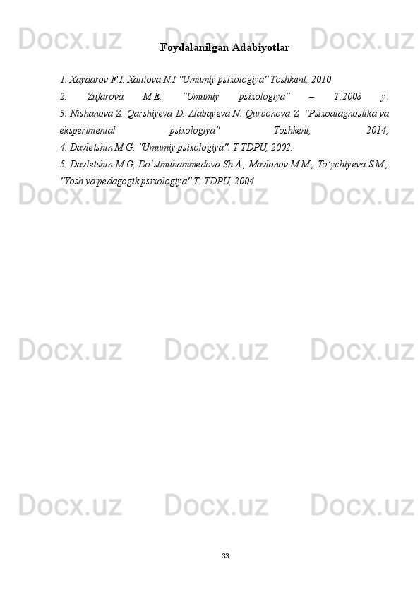 Foydalanilgan Adabiyotlar
1. Xaydarov F.I. Xalilova N.I "Umumiy psixologiya" Toshkent, 2010
2.   Zufаrоvа   M.Е.   "Umumiy   psixоlоgiyа"   –   T:2008   y.
3. Nishanova Z. Qarshiyeva D. Atabayeva N. Qurbonova Z. "Psixodiagnostika va
eksperimental   psixologiya"   Toshkent,   2014;
4. Davletshin M.G. "Umumiy psixologiya". T TDPU, 2002.
5. Davletshin M.G, Do’stmuhammedova Sh.A., Mavlonov M.M., To’ychiyeva S.M.,
"Yosh va pedagogik psixologiya" T. TDPU, 2004
33 