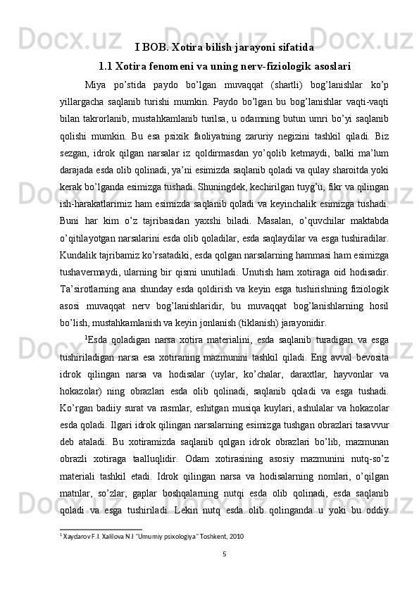 I BOB. Xotira bilish jarayoni sifatida
1.1 Xotira fenomeni va uning nerv-fiziologik asoslari
Miya   po’stida   paydo   bo’lgan   muvaqqat   (shartli)   bog’lanishlar   ko’p
yillargacha   saqlanib   turishi   mumkin.   Paydo   bo’lgan   bu   bog’lanishlar   vaqti-vaqti
bilan   takrorlanib,   mustahkamlanib   turilsa,   u   odamning   butun   umri   bo’yi   saqlanib
qolishi   mumkin.   Bu   esa   psixik   faoliyatning   zaruriy   negizini   tashkil   qiladi.   Biz
sezgan,   idrok   qilgan   narsalar   iz   qoldirmasdan   yo’qolib   ketmaydi,   balki   ma’lum
darajada esda olib qolinadi, ya’ni esimizda saqlanib qoladi va qulay sharoitda yoki
kerak bo’lganda esimizga tushadi. Shuningdek, kechirilgan tuyg’u, fikr va qilingan
ish-harakatlarimiz ham esimizda saqlanib qoladi va keyinchalik esimizga tushadi.
Buni   har   kim   o’z   tajribasidan   yaxshi   biladi.   Masalan,   o’quvchilar   maktabda
o’qitilayotgan narsalarini esda olib qoladilar, esda saqlaydilar va esga tushiradilar.
Kundalik tajribamiz ko’rsatadiki, esda qolgan narsalarning hammasi ham esimizga
tushavermaydi,   ularning   bir   qismi   unutiladi.   Unutish   ham   xotiraga   oid   hodisadir.
Ta’sirotlarning   ana   shunday   esda   qoldirish   va   keyin   esga   tushirishning   fiziologik
asosi   muvaqqat   nerv   bog’lanishlaridir,   bu   muvaqqat   bog’lanishlarning   hosil
bo’lish, mustahkamlanish va keyin jonlanish (tiklanish) jarayonidir. 
1
Esda   qoladigan   narsa   xotira   materialini,   esda   saqlanib   turadigan   va   esga
tushiriladigan   narsa   esa   xotiraning   mazmunini   tashkil   qiladi.   Eng   avval   bevosita
idrok   qilingan   narsa   va   hodisalar   (uylar,   ko’chalar,   daraxtlar,   hayvonlar   va
hokazolar)   ning   obrazlari   esda   olib   qolinadi,   saqlanib   qoladi   va   esga   tushadi.
Ko’rgan   badiiy   surat   va   rasmlar,   eshitgan   musiqa   kuylari,   ashulalar   va   hokazolar
esda qoladi. Ilgari idrok qilingan narsalarning esimizga tushgan obrazlari tasavvur
deb   ataladi.   Bu   xotiramizda   saqlanib   qolgan   idrok   obrazlari   bo’lib,   mazmunan
obrazli   xotiraga   taalluqlidir.   Odam   xotirasining   asosiy   mazmunini   nutq-so’z
materiali   tashkil   etadi.   Idrok   qilingan   narsa   va   hodisalarning   nomlari,   o’qilgan
matnlar,   so’zlar,   gaplar   boshqalarning   nutqi   esda   olib   qolinadi,   esda   saqlanib
qoladi   va   esga   tushiriladi.   Lekin   nutq   esda   olib   qolinganda   u   yoki   bu   oddiy
1
  Xaydarov F.I. Xalilova N.I "Umumiy psixologiya" Toshkent, 2010
5 