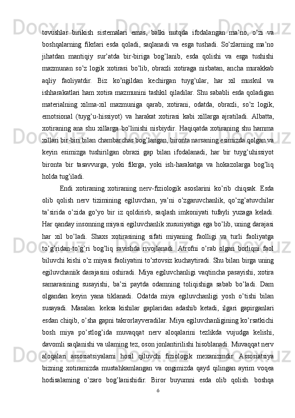 tovushlar   birikish   sistemalari   emas,   balki   nutqda   ifodalangan   ma’no,   o’zi   va
boshqalarning   fikrlari   esda   qoladi,   saqlanadi   va   esga   tushadi.   So’zlarning   ma’no
jihatdan   mantiqiy   sur’atda   bir-biriga   bog’lanib,   esda   qolishi   va   esga   tushishi
mazmunan   so’z   logik   xotirasi   bo’lib,   obrazli   xotiraga   nisbatan,   ancha   murakkab
aqliy   faoliyatdir.   Biz   ko’ngildan   kechirgan   tuyg’ular,   har   xil   muskul   va
ishharakatlari ham xotira mazmunini tashkil  qiladilar. Shu sababli esda qoladigan
materialning   xilma-xil   mazmuniga   qarab,   xotirani,   odatda,   obrazli,   so’z   logik,
emotsional   (tuyg’u-hissiyot)   va   harakat   xotirasi   kabi   xillarga   ajratiladi.   Albatta,
xotiraning   ana   shu   xillarga   bo’linishi   nisbiydir.   Haqiqatda   xotiraning   shu   hamma
xillari bir-biri bilan chambarchas bog’langan, bironta narsaning esimizda qolgan va
keyin   esimizga   tushirilgan   obrazi   gap   bilan   ifodalanadi,   har   bir   tuyg’uhissiyot
bironta   bir   tasavvurga,   yoki   fikrga,   yoki   ish-harakatga   va   hokazolarga   bog’liq
holda tug’iladi.
Endi   xotiraning   xotiraning   nerv-fiziologik   asoslarini   ko’rib   chiqsak.   Esda
olib   qolish   nerv   tizimining   egiluvchan,   ya’ni   o’zgaruvchanlik,   qo’zg’atuvchilar
ta’sirida   o’zida   go’yo   bir   iz   qoldirisb,   saqlash   imkoniyati   tufayli   yuzaga   keladi.
Har qanday insonning miyasi egiluvchanlik xususiyatiga ega bo’lib, uning darajasi
har   xil   bo’ladi.   Shaxs   xotirasining   sifati   miyaning   faolligi   va   turli   faoliyatga
to’g’ridan-to’g’ri   bog’liq   ravishda   rivojlanadi.   Atrofni   o’rab   olgan   borliqni   faol
biluvchi kishi o’z miyasi faoliyatini to’xtovsiz kuchaytiradi. Shu bilan birga uning
egiluvchaniik   darajasini   oshiradi.   Miya   egiluvchanligi   vaqtincha   pasayishi,   xotira
samarasining   susayishi,   ba’zi   paytda   odamning   toliqishiga   sabab   bo’ladi.   Dam
olgandan   keyin   yana   tiklanadi.   Odatda   miya   egiluvchanligi   yosh   o’tishi   bilan
susayadi.   Masalan.   keksa   kishilar   gaplaridan   adashib   ketadi,   ilgari   gapirganlari
esdan chiqib, o’sha gapni takrorlayveradilar. Miya egiluvchanligining ko’rsatkichi
bosh   miya   po’stlog’ida   muvaqqat   nerv   aloqalarini   tezlikda   vujudga   kelishi,
davomli saqlanishi va ulaming tez, oson jonlantirilishi hisoblanadi. Muvaqqat nerv
aloqalari   assosiatsiyalarni   hosil   qiluvchi   fiziologik   mexanizmdir.   Assosiatsiya
bizning   xotiramizda   mustahkamlangan   va   ongimizda   qayd   qilingan   ayrim   voqea
hodisalaming   o’zaro   bog’lanishidir.   Biror   buyumni   esda   olib   qolish.   boshqa
6