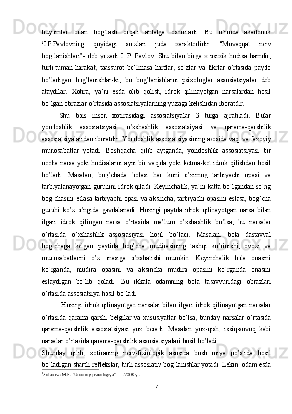 buyumlar   bilan   bog’lash   orqali   anlalga   oshiriladi.   Bu   o’rinda   akademik
2
I.P.Pavlovning   quyidagi   so’zlari   juda   xarakterlidir.   "Muvaqqat   nerv
bog’lanishlari”-   deb yozadi  I. P.  Pavlov.  Shu bilan  birga  и psixik  hodisa  hamdir,
turli-tuman   harakat;   taassurot   bo’Imasa   harflar,   so’zlar   va   fikrlar   о’rtasida   paydo
bo’ladigan   bog’lanishlar-ki,   bu   bog’lanishlarni   psixologlar   assosiatsiyalar   deb
ataydilar.   Xotira,   ya’ni   esda   olib   qolish,   idrok   qilinayotgan   narsalardan   hosil
bo’lgan obrazlar o’rtasida assosiatsiyalarning yuzaga kelishidan iboratdir. 
Shu   bois   inson   xotirasidagi   assosiatsiyalar   3   turga   ajratiladi.   Bular
yondoshlik   assosiatsiyasi,   o’xshashlik   assosiatsiyasi   va   qarama-qarshilik
assosiatsiyalaridan iboratdir. Yondoshlik assosiatsiyasining asosida vaqt va fazoviy
munosabatlar   yotadi.   Boshqacha   qilib   aytganda,   yondoshlik   assosiatsiyasi   bir
necha narsa yoki hodisalarni ayni bir vaqtda yoki ketma-ket idrok qilishdan hosil
bo’ladi.   Masalan,   bog’chada   bolasi   har   kuni   o’zimng   tarbiyachi   opasi   va
tarbiyalanayotgan guruhini idrok qiladi. Keyinchalik, ya’ni katta bo’lgandan so’ng
bog’chasini eslasa tarbiyachi opasi va aksincha, tarbiyachi opasini eslasa, bog’cha
guruhi   ko’z   o’ngida   gavdalanadi.   Hozirgi   paytda   idrok   qilinayotgan   narsa   bilan
ilgari   idrok   qilingan   narsa   o’rtasida   ma’lum   o’xshashlik   bo’lsa,   bu   narsalar
o’rtasida   o’xshashlik   assosiasiyasi   hosil   bo’ladi.   Masalan,   bola   dastavval
bog’chaga   kelgan   paytida   bog’cha   mudirasining   tashqi   ko’rinishi,   ovozi   va
munosabatlarini   o’z   onasiga   o’xshatishi   mumkin.   Keyinchalik   bola   onasini
ko’rganda,   mudira   opasini   va   aksincha   mudira   opasini   ko’rganda   onasini
eslaydigan   bo’lib   qoladi.   Bu   ikkala   odamning   bola   tasavvuridagi   obrazlari
o’rtasida assosiatsiya hosil bo’ladi.
  Hozirgi  idrok qilinayotgan narsalar  bilan ilgari  idrok qilinayotgan narsalar
o’rtasida   qarama-qarshi   belgilar   va   xususiyatlar   bo’lsa,   bunday   narsalar   o’rtasida
qarama-qarshilik   assosiatsiyasi   yuz   beradi.   Masalan   yoz-qish,   issiq-sovuq   kabi
narsalar o’rtasida qarama-qarshilik assosiatsiyalari hosil bo’ladi.
Shunday   qilib,   xotiraning   nerv-fiziologik   asosida   bosh   miya   po’stida   hosil
bo’ladigan shartli reflekslar, turli assosiativ bog’lanishlar yotadi. Lekin, odam esda
2
Zufаrоvа M.Е. "Umumiy psixоlоgiyа" – T:2008 y .
 
7 