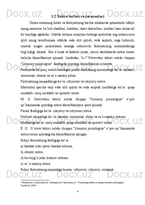 1.2 Xotira turlari va jarayonlari
Xotira insonning holati va faoliyatining barcha sohalarida qatnashishi tufayli
uning namoyon bo’lish shakllari, holatlari, shart-sharoitlari, omillari ham xilma-xil
ko’rinishga egadirlar. Odatda xotiiani muayyan turlarga ajratishda eng muhim asos
qilib   uning   tavsifnomasi   sifatida   esda   olib   qolish,   esda   saqlash,   esga   tushirish,
unutish   singari   jarayonlami   amalga   oshiruvchi   faoliyatining   xususiyatlariga
bog’liqligi   olinadi.   Shu   o’rinda   ta’kidlash   joizki,   ayrim   darsliklarda   xotira   turiari
turlicha   klassifikasiya   qilinadi.   Jumladan,   3
A.V.Petrovskiy   tahriri   ostida   chiqqan
"Umumiy psixologiya" darsligida quyidagi klassifikasiya uchraydi: 
Faoliyatda ko’proq sezilib turadigan psixik faollikning xususiyatiga ko’ra: harakat,
emosional, obrazli va so’z mantiq xotira. 
Faoliyatning maqsadlariga ko’ra: ixtiyorsiz va ixtiyoriy xotira. 
Materialni   qancha   vaqt   esda   olib   qolish   va   esda   saqlash   muddatiga   ko’ra:   qisqa
muddatli, uzoq muddatli va operativ xotira. 
M.   G.   Davletshin   tahriri   ostida   chiqqan   "Umumiy   psixologiya"   o’quv
qo’llanmasida quyidagi xotira klassifikasiyasi qayd qilinadi: 
Psixik faolligiga ko’ra: ixtiyoriy va ixtiyorsiz xotira. 
Faoliyat maqsadiga kо ‘ra: harakat, emosional, obraz va so’z-mantiq xotirasi. 
Muddatiga ko’ra: uzoq muddatli, qisqa muddatli va operativ xotira. 
E. G’. G’oziev tahriri ostida chiqqan "Umumiy psixologiya" o’quv qo’llanmasida
xotira turiari quyidagicha klassifikasiya qilingan. 
Ruhiy faoliyatning faolligiga ko’ra: 
a) harakat yoki motor harakat xotirasi; 
b) obrazli xotira;
d) his-tnyg’u yoki hissiyot xotirasi; 
e) so ‘z-mantiq xotira. 
Ruhiy faoliyatning maqsadiga binoan: ixtiyorsiz, ixtiyoriy, mexanik. 
3
 Nishanova Z. Qarshiyeva D. Atabayeva N. Qurbonova Z. "Psixodiagnostika va eksperimental psixologiya" 
Toshkent, 2014;
9 