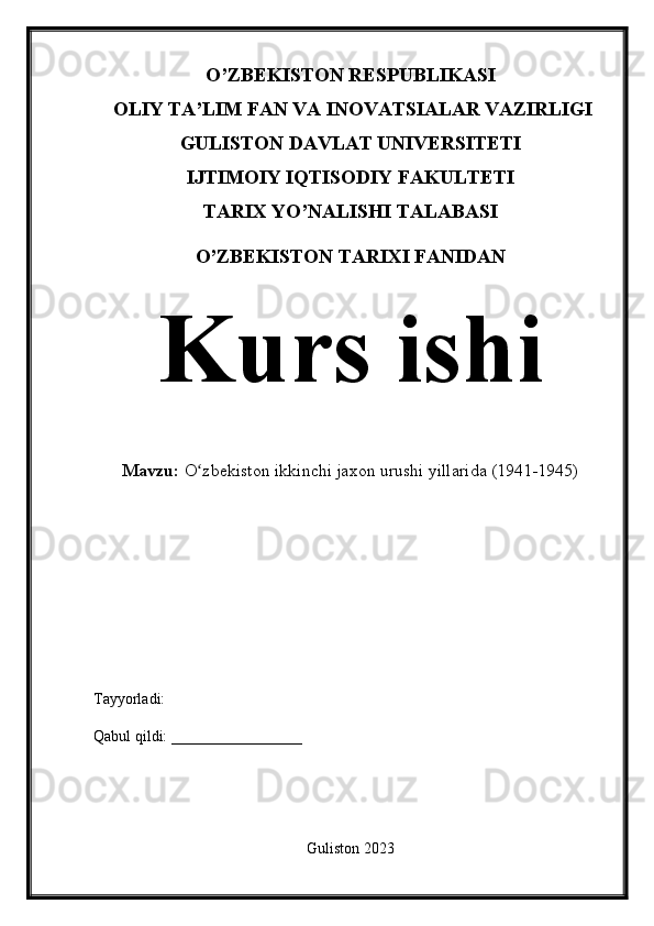 O’ZBEKISTON RESPUBLIKASI
 OLIY TA’LIM FAN VA INOVATSIALAR VAZIRLIGI 
GULISTON DAVLAT UNIVERSITETI
IJTIMOIY IQTISODIY FAKULTETI
TARIX YO’NALISHI TALABASI
O’ZBEKISTON TARIXI FANIDAN
Kurs ishi
Mavzu:  O zbekiston ikkinchi jaxon urushi yillarida (1941-1945)ʻ
Tayyorladi: 
Qabul qildi: _________________
Guliston 2023 