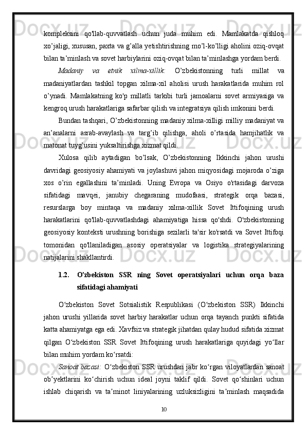 kompleksini   qo'llab-quvvatlash   uchun   juda   muhim   edi.   Mamlakatda   qishloq
xo’jaligi, xususan, paxta va g’alla yetishtirishning mo’l-ko’lligi aholini oziq-ovqat
bilan ta’minlash va sovet harbiylarini oziq-ovqat bilan ta’minlashga yordam berdi.
Madaniy   va   etnik   xilma-xillik:   O’zbekistonning   turli   millat   va
madaniyatlardan   tashkil   topgan   xilma-xil   aholisi   urush   harakatlarida   muhim   rol
o’ynadi.   Mamlakatning   ko'p   millatli   tarkibi   turli   jamoalarni   sovet   armiyasiga   va
kengroq urush harakatlariga safarbar qilish va integratsiya qilish imkonini berdi.
Bundan tashqari, O’zbekistonning madaniy xilma-xilligi milliy madaniyat va
an’analarni   asrab-avaylash   va   targ’ib   qilishga,   aholi   o’rtasida   hamjihatlik   va
matonat tuyg’usini yuksaltirishga xizmat qildi.
Xulosa   qilib   aytadigan   bo’lsak,   O’zbekistonning   Ikkinchi   jahon   urushi
davridagi   geosiyosiy   ahamiyati   va  joylashuvi  jahon  miqyosidagi   mojaroda  o’ziga
xos   o’rin   egallashini   ta’minladi.   Uning   Evropa   va   Osiyo   o'rtasidagi   darvoza
sifatidagi   mavqei,   janubiy   chegaraning   mudofaasi,   strategik   orqa   bazasi,
resurslarga   boy   mintaqa   va   madaniy   xilma-xillik   Sovet   Ittifoqining   urush
harakatlarini   qo'llab-quvvatlashdagi   ahamiyatiga   hissa   qo'shdi.   O'zbekistonning
geosiyosiy   konteksti   urushning   borishiga   sezilarli   ta'sir   ko'rsatdi   va   Sovet   Ittifoqi
tomonidan   qo'llaniladigan   asosiy   operatsiyalar   va   logistika   strategiyalarining
natijalarini shakllantirdi.
1.2. O'zbekiston   SSR   ning   Sovet   operatsiyalari   uchun   orqa   baza
sifatidagi ahamiyati
O zbekiston   Sovet   Sotsialistik   Respublikasi   (O zbekiston   SSR)   Ikkinchiʻ ʻ
jahon   urushi   yillarida   sovet   harbiy   harakatlar   uchun   orqa   tayanch   punkti   sifatida
katta ahamiyatga ega edi. Xavfsiz va strategik jihatdan qulay hudud sifatida xizmat
qilgan   O zbekiston   SSR   Sovet   Ittifoqining   urush   harakatlariga   quyidagi   yo llar	
ʻ ʻ
bilan muhim yordam ko rsatdi:	
ʻ
Sanoat   bazasi:   O zbekiston   SSR   urushdan   jabr   ko rgan  viloyatlardan   sanoat
ʻ ʻ
ob yektlarini   ko chirish   uchun   ideal   joyni   taklif   qildi.   Sovet   qo shinlari   uchun	
ʼ ʻ ʻ
ishlab   chiqarish   va   ta minot   liniyalarining   uzluksizligini   ta minlash   maqsadida	
ʼ ʼ
10 