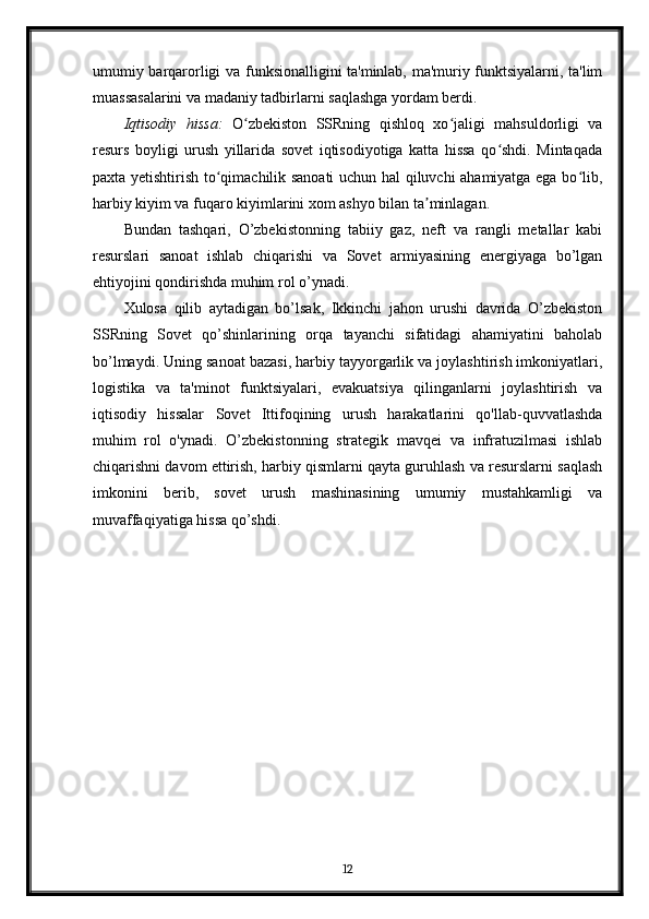 umumiy barqarorligi va funksionalligini ta'minlab, ma'muriy funktsiyalarni, ta'lim
muassasalarini va madaniy tadbirlarni saqlashga yordam berdi.
Iqtisodiy   hissa:   O zbekiston   SSRning   qishloq   xo jaligi   mahsuldorligi   vaʻ ʻ
resurs   boyligi   urush   yillarida   sovet   iqtisodiyotiga   katta   hissa   qo shdi.   Mintaqada	
ʻ
paxta yetishtirish to qimachilik sanoati uchun hal qiluvchi ahamiyatga ega bo lib,	
ʻ ʻ
harbiy kiyim va fuqaro kiyimlarini xom ashyo bilan ta minlagan.	
ʼ
Bundan   tashqari,   O’zbekistonning   tabiiy   gaz,   neft   va   rangli   metallar   kabi
resurslari   sanoat   ishlab   chiqarishi   va   Sovet   armiyasining   energiyaga   bo’lgan
ehtiyojini qondirishda muhim rol o’ynadi.
Xulosa   qilib   aytadigan   bo’lsak,   Ikkinchi   jahon   urushi   davrida   O’zbekiston
SSRning   Sovet   qo’shinlarining   orqa   tayanchi   sifatidagi   ahamiyatini   baholab
bo’lmaydi. Uning sanoat bazasi, harbiy tayyorgarlik va joylashtirish imkoniyatlari,
logistika   va   ta'minot   funktsiyalari,   evakuatsiya   qilinganlarni   joylashtirish   va
iqtisodiy   hissalar   Sovet   Ittifoqining   urush   harakatlarini   qo'llab-quvvatlashda
muhim   rol   o'ynadi.   O’zbekistonning   strategik   mavqei   va   infratuzilmasi   ishlab
chiqarishni davom ettirish, harbiy qismlarni qayta guruhlash va resurslarni saqlash
imkonini   berib,   sovet   urush   mashinasining   umumiy   mustahkamligi   va
muvaffaqiyatiga hissa qo’shdi.
12 