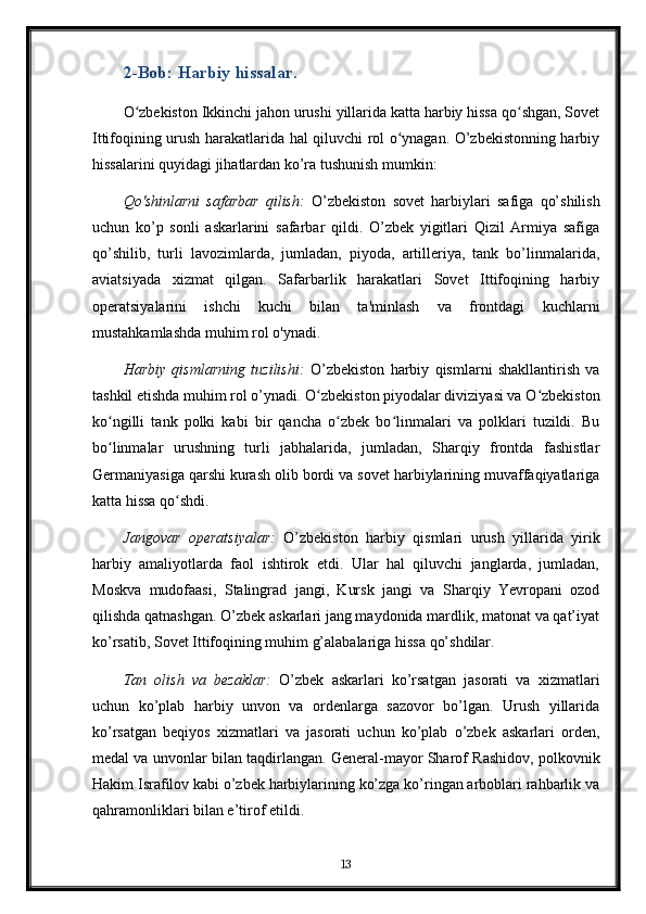 2-Bob: Harbiy hissalar.
O zbekiston Ikkinchi jahon urushi yillarida katta harbiy hissa qo shgan, Sovetʻ ʻ
Ittifoqining urush harakatlarida hal qiluvchi rol o ynagan. O’zbekistonning harbiy	
ʻ
hissalarini quyidagi jihatlardan ko’ra tushunish mumkin:
Qo'shinlarni   safarbar   qilish:   O’zbekiston   sovet   harbiylari   safiga   qo’shilish
uchun   ko’p   sonli   askarlarini   safarbar   qildi.   O’zbek   yigitlari   Qizil   Armiya   safiga
qo’shilib,   turli   lavozimlarda,   jumladan,   piyoda,   artilleriya,   tank   bo’linmalarida,
aviatsiyada   xizmat   qilgan.   Safarbarlik   harakatlari   Sovet   Ittifoqining   harbiy
operatsiyalarini   ishchi   kuchi   bilan   ta'minlash   va   frontdagi   kuchlarni
mustahkamlashda muhim rol o'ynadi.
Harbiy   qismlarning   tuzilishi:   O’zbekiston   harbiy   qismlarni   shakllantirish   va
tashkil etishda muhim rol o’ynadi. O zbekiston piyodalar diviziyasi va O zbekiston	
ʻ ʻ
ko ngilli   tank   polki   kabi   bir   qancha   o zbek   bo linmalari   va   polklari   tuzildi.   Bu	
ʻ ʻ ʻ
bo linmalar   urushning   turli   jabhalarida,   jumladan,   Sharqiy   frontda   fashistlar
ʻ
Germaniyasiga qarshi kurash olib bordi va sovet harbiylarining muvaffaqiyatlariga
katta hissa qo shdi.	
ʻ
Jangovar   operatsiyalar:   O’zbekiston   harbiy   qismlari   urush   yillarida   yirik
harbiy   amaliyotlarda   faol   ishtirok   etdi.   Ular   hal   qiluvchi   janglarda,   jumladan,
Moskva   mudofaasi,   Stalingrad   jangi,   Kursk   jangi   va   Sharqiy   Yevropani   ozod
qilishda qatnashgan. O’zbek askarlari jang maydonida mardlik, matonat va qat’iyat
ko’rsatib, Sovet Ittifoqining muhim g’alabalariga hissa qo’shdilar.
Tan   olish   va   bezaklar:   O’zbek   askarlari   ko’rsatgan   jasorati   va   xizmatlari
uchun   ko’plab   harbiy   unvon   va   ordenlarga   sazovor   bo’lgan.   Urush   yillarida
ko’rsatgan   beqiyos   xizmatlari   va   jasorati   uchun   ko’plab   o’zbek   askarlari   orden,
medal va unvonlar bilan taqdirlangan. General-mayor Sharof Rashidov, polkovnik
Hakim Israfilov kabi o’zbek harbiylarining ko’zga ko’ringan arboblari rahbarlik va
qahramonliklari bilan e’tirof etildi.
13 