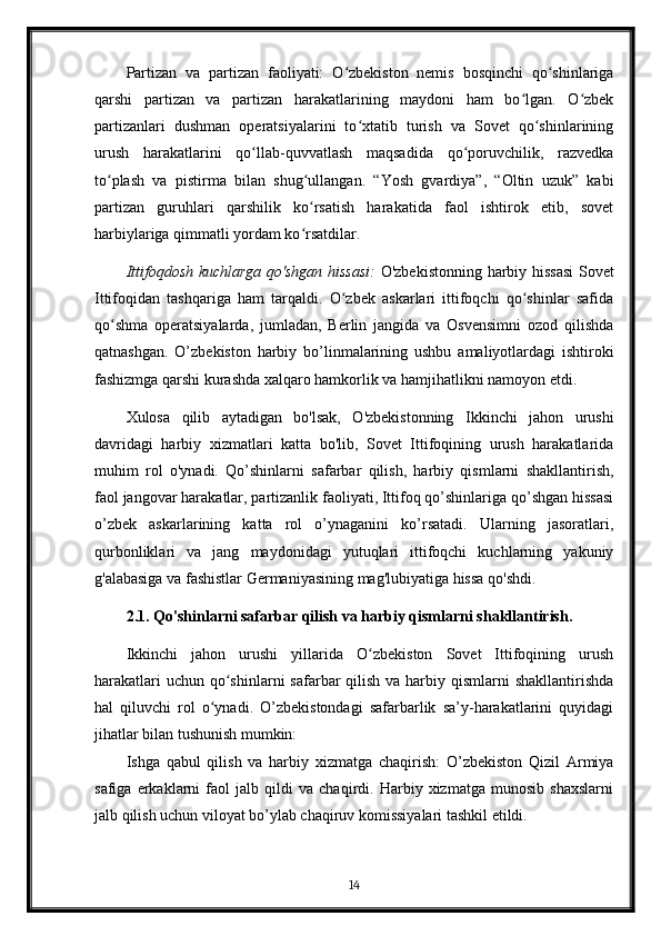 Partizan   va   partizan   faoliyati:   O zbekiston   nemis   bosqinchi   qo shinlarigaʻ ʻ
qarshi   partizan   va   partizan   harakatlarining   maydoni   ham   bo lgan.   O zbek	
ʻ ʻ
partizanlari   dushman   operatsiyalarini   to xtatib   turish   va   Sovet   qo shinlarining	
ʻ ʻ
urush   harakatlarini   qo llab-quvvatlash   maqsadida   qo poruvchilik,   razvedka	
ʻ ʻ
to plash   va   pistirma   bilan   shug ullangan.   “Yosh   gvardiya”,   “Oltin   uzuk”   kabi	
ʻ ʻ
partizan   guruhlari   qarshilik   ko rsatish   harakatida   faol   ishtirok   etib,   sovet	
ʻ
harbiylariga qimmatli yordam ko rsatdilar.
ʻ
Ittifoqdosh kuchlarga qo'shgan hissasi:   O'zbekistonning harbiy hissasi  Sovet
Ittifoqidan   tashqariga   ham   tarqaldi.   O zbek   askarlari   ittifoqchi   qo shinlar   safida	
ʻ ʻ
qo shma   operatsiyalarda,   jumladan,   Berlin   jangida   va   Osvensimni   ozod   qilishda	
ʻ
qatnashgan.   O’zbekiston   harbiy   bo’linmalarining   ushbu   amaliyotlardagi   ishtiroki
fashizmga qarshi kurashda xalqaro hamkorlik va hamjihatlikni namoyon etdi.
Xulosa   qilib   aytadigan   bo'lsak,   O'zbekistonning   Ikkinchi   jahon   urushi
davridagi   harbiy   xizmatlari   katta   bo'lib,   Sovet   Ittifoqining   urush   harakatlarida
muhim   rol   o'ynadi.   Qo’shinlarni   safarbar   qilish,   harbiy   qismlarni   shakllantirish,
faol jangovar harakatlar, partizanlik faoliyati, Ittifoq qo’shinlariga qo’shgan hissasi
o’zbek   askarlarining   katta   rol   o’ynaganini   ko’rsatadi.   Ularning   jasoratlari,
qurbonliklari   va   jang   maydonidagi   yutuqlari   ittifoqchi   kuchlarning   yakuniy
g'alabasiga va fashistlar Germaniyasining mag'lubiyatiga hissa qo'shdi.
2.1. Qo'shinlarni safarbar qilish va harbiy qismlarni shakllantirish.
Ikkinchi   jahon   urushi   yillarida   O zbekiston   Sovet   Ittifoqining   urush	
ʻ
harakatlari  uchun  qo shinlarni  safarbar  qilish va harbiy qismlarni  shakllantirishda	
ʻ
hal   qiluvchi   rol   o ynadi.   O’zbekistondagi   safarbarlik   sa’y-harakatlarini   quyidagi	
ʻ
jihatlar bilan tushunish mumkin:
Ishga   qabul   qilish   va   harbiy   xizmatga   chaqirish:   O’zbekiston   Qizil   Armiya
safiga   erkaklarni   faol   jalb   qildi   va   chaqirdi.   Harbiy   xizmatga   munosib   shaxslarni
jalb qilish uchun viloyat bo’ylab chaqiruv komissiyalari tashkil etildi.
14 