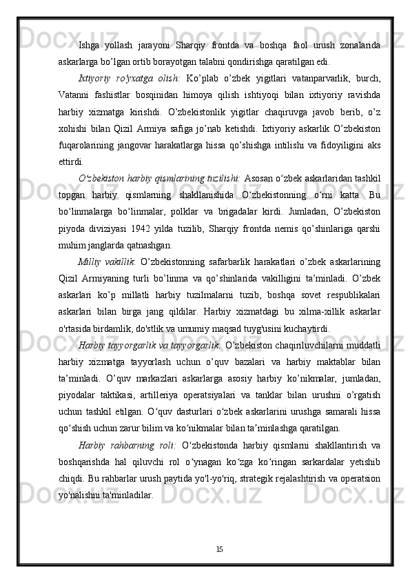 Ishga   yollash   jarayoni   Sharqiy   frontda   va   boshqa   faol   urush   zonalarida
askarlarga bo’lgan ortib borayotgan talabni qondirishga qaratilgan edi.
Ixtiyoriy   ro'yxatga   olish:   Ko’plab   o’zbek   yigitlari   vatanparvarlik,   burch,
Vatanni   fashistlar   bosqinidan   himoya   qilish   ishtiyoqi   bilan   ixtiyoriy   ravishda
harbiy   xizmatga   kirishdi.   O’zbekistonlik   yigitlar   chaqiruvga   javob   berib,   o’z
xohishi   bilan   Qizil   Armiya   safiga   jo’nab   ketishdi.   Ixtiyoriy   askarlik   O’zbekiston
fuqarolarining   jangovar   harakatlarga   hissa   qo’shishga   intilishi   va   fidoyiligini   aks
ettirdi.
O zbekiston harbiy qismlarining tuzilishi:  ʻ Asosan o zbek askarlaridan tashkil	ʻ
topgan   harbiy   qismlarning   shakllanishida   O zbekistonning   o rni   katta.   Bu	
ʻ ʻ
bo linmalarga   bo linmalar,   polklar   va   brigadalar   kirdi.   Jumladan,   O’zbekiston	
ʻ ʻ
piyoda   diviziyasi   1942   yilda   tuzilib,   Sharqiy   frontda   nemis   qo’shinlariga   qarshi
muhim janglarda qatnashgan.
Milliy   vakillik :   O’zbekistonning   safarbarlik   harakatlari   o’zbek   askarlarining
Qizil   Armiyaning   turli   bo’linma   va   qo’shinlarida   vakilligini   ta’minladi.   O’zbek
askarlari   ko’p   millatli   harbiy   tuzilmalarni   tuzib,   boshqa   sovet   respublikalari
askarlari   bilan   birga   jang   qildilar.   Harbiy   xizmatdagi   bu   xilma-xillik   askarlar
o'rtasida birdamlik, do'stlik va umumiy maqsad tuyg'usini kuchaytirdi.
Harbiy tayyorgarlik va tayyorgarlik:   O’zbekiston chaqiriluvchilarni muddatli
harbiy   xizmatga   tayyorlash   uchun   o’quv   bazalari   va   harbiy   maktablar   bilan
ta’minladi.   O’quv   markazlari   askarlarga   asosiy   harbiy   ko’nikmalar,   jumladan,
piyodalar   taktikasi,   artilleriya   operatsiyalari   va   tanklar   bilan   urushni   o’rgatish
uchun   tashkil   etilgan.   O quv   dasturlari   o zbek   askarlarini   urushga   samarali   hissa	
ʻ ʻ
qo shish uchun zarur bilim va ko nikmalar bilan ta minlashga qaratilgan.	
ʻ ʻ ʼ
Harbiy   rahbarning   roli:   O zbekistonda   harbiy   qismlarni   shakllantirish   va	
ʻ
boshqarishda   hal   qiluvchi   rol   o ynagan   ko zga   ko ringan   sarkardalar   yetishib
ʻ ʻ ʻ
chiqdi. Bu rahbarlar urush paytida yo'l-yo'riq, strategik rejalashtirish va operatsion
yo'nalishni ta'minladilar.
15 