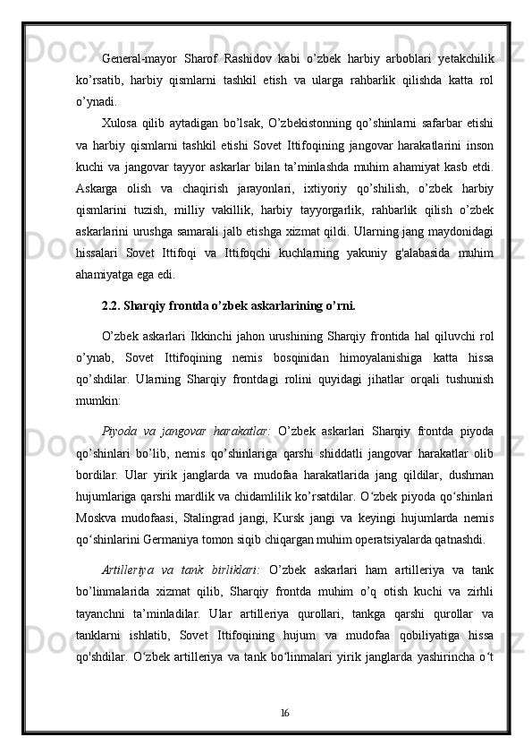 General-mayor   Sharof   Rashidov   kabi   o’zbek   harbiy   arboblari   yetakchilik
ko’rsatib,   harbiy   qismlarni   tashkil   etish   va   ularga   rahbarlik   qilishda   katta   rol
o’ynadi.
Xulosa   qilib   aytadigan   bo’lsak,   O’zbekistonning   qo’shinlarni   safarbar   etishi
va   harbiy   qismlarni   tashkil   etishi   Sovet   Ittifoqining   jangovar   harakatlarini   inson
kuchi   va   jangovar   tayyor   askarlar   bilan   ta’minlashda   muhim   ahamiyat   kasb   etdi.
Askarga   olish   va   chaqirish   jarayonlari,   ixtiyoriy   qo’shilish,   o’zbek   harbiy
qismlarini   tuzish,   milliy   vakillik,   harbiy   tayyorgarlik,   rahbarlik   qilish   o’zbek
askarlarini urushga samarali jalb etishga xizmat qildi. Ularning jang maydonidagi
hissalari   Sovet   Ittifoqi   va   Ittifoqchi   kuchlarning   yakuniy   g'alabasida   muhim
ahamiyatga ega edi.
2.2. Sharqiy frontda o’zbek askarlarining o’rni.
O’zbek   askarlari   Ikkinchi   jahon   urushining   Sharqiy   frontida   hal   qiluvchi   rol
o’ynab,   Sovet   Ittifoqining   nemis   bosqinidan   himoyalanishiga   katta   hissa
qo’shdilar.   Ularning   Sharqiy   frontdagi   rolini   quyidagi   jihatlar   orqali   tushunish
mumkin:
Piyoda   va   jangovar   harakatlar:   O’zbek   askarlari   Sharqiy   frontda   piyoda
qo’shinlari   bo’lib,   nemis   qo’shinlariga   qarshi   shiddatli   jangovar   harakatlar   olib
bordilar.   Ular   yirik   janglarda   va   mudofaa   harakatlarida   jang   qildilar,   dushman
hujumlariga qarshi mardlik va chidamlilik ko’rsatdilar. O zbek piyoda qo shinlariʻ ʻ
Moskva   mudofaasi,   Stalingrad   jangi,   Kursk   jangi   va   keyingi   hujumlarda   nemis
qo shinlarini Germaniya tomon siqib chiqargan muhim operatsiyalarda qatnashdi.	
ʻ
Artilleriya   va   tank   birliklari:   O’zbek   askarlari   ham   artilleriya   va   tank
bo’linmalarida   xizmat   qilib,   Sharqiy   frontda   muhim   o’q   otish   kuchi   va   zirhli
tayanchni   ta’minladilar.   Ular   artilleriya   qurollari,   tankga   qarshi   qurollar   va
tanklarni   ishlatib,   Sovet   Ittifoqining   hujum   va   mudofaa   qobiliyatiga   hissa
qo'shdilar.   O zbek   artilleriya   va   tank   bo linmalari   yirik   janglarda   yashirincha   o t	
ʻ ʻ ʻ
16 