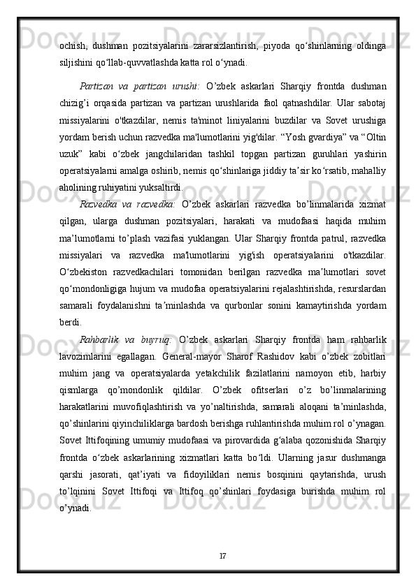 ochish,   dushman   pozitsiyalarini   zararsizlantirish,   piyoda   qo shinlarning   oldingaʻ
siljishini qo llab-quvvatlashda katta rol o ynadi.	
ʻ ʻ
Partizan   va   partizan   urushi:   O’zbek   askarlari   Sharqiy   frontda   dushman
chizig’i   orqasida   partizan   va   partizan   urushlarida   faol   qatnashdilar.   Ular   sabotaj
missiyalarini   o'tkazdilar,   nemis   ta'minot   liniyalarini   buzdilar   va   Sovet   urushiga
yordam berish uchun razvedka ma'lumotlarini yig'dilar. “Yosh gvardiya” va “Oltin
uzuk”   kabi   o zbek   jangchilaridan   tashkil   topgan   partizan   guruhlari   yashirin	
ʻ
operatsiyalarni amalga oshirib, nemis qo shinlariga jiddiy ta sir ko rsatib, mahalliy	
ʻ ʼ ʻ
aholining ruhiyatini yuksaltirdi.
Razvedka   va   razvedka:   O’zbek   askarlari   razvedka   bo’linmalarida   xizmat
qilgan,   ularga   dushman   pozitsiyalari,   harakati   va   mudofaasi   haqida   muhim
ma’lumotlarni   to’plash   vazifasi   yuklangan.   Ular   Sharqiy   frontda   patrul,   razvedka
missiyalari   va   razvedka   ma'lumotlarini   yig'ish   operatsiyalarini   o'tkazdilar.
O zbekiston   razvedkachilari   tomonidan   berilgan   razvedka   ma lumotlari   sovet	
ʻ ʼ
qo mondonligiga hujum  va mudofaa operatsiyalarini rejalashtirishda, resurslardan
ʻ
samarali   foydalanishni   ta minlashda   va   qurbonlar   sonini   kamaytirishda   yordam	
ʼ
berdi.
Rahbarlik   va   buyruq:   O’zbek   askarlari   Sharqiy   frontda   ham   rahbarlik
lavozimlarini   egallagan.   General-mayor   Sharof   Rashidov   kabi   o’zbek   zobitlari
muhim   jang   va   operatsiyalarda   yetakchilik   fazilatlarini   namoyon   etib,   harbiy
qismlarga   qo’mondonlik   qildilar.   O’zbek   ofitserlari   o’z   bo’linmalarining
harakatlarini   muvofiqlashtirish   va   yo’naltirishda,   samarali   aloqani   ta’minlashda,
qo’shinlarini qiyinchiliklarga bardosh berishga ruhlantirishda muhim rol o’ynagan.
Sovet Ittifoqining umumiy mudofaasi va pirovardida g alaba qozonishida Sharqiy	
ʻ
frontda   o zbek   askarlarining   xizmatlari   katta   bo ldi.   Ularning   jasur   dushmanga	
ʻ ʻ
qarshi   jasorati,   qat’iyati   va   fidoyiliklari   nemis   bosqinini   qaytarishda,   urush
to’lqinini   Sovet   Ittifoqi   va   Ittifoq   qo’shinlari   foydasiga   burishda   muhim   rol
o’ynadi.
17 