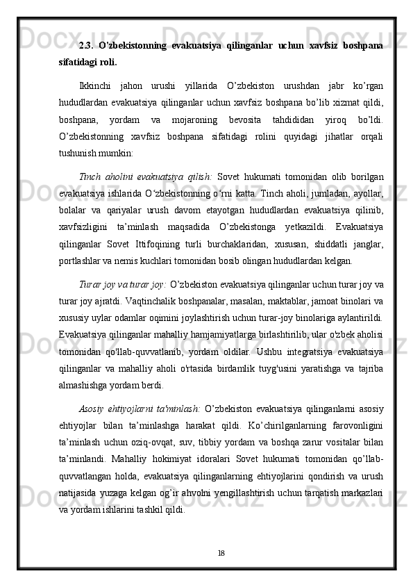 2.3.   O'zbekistonning   evakuatsiya   qilinganlar   uchun   xavfsiz   boshpana
sifatidagi roli.
Ikkinchi   jahon   urushi   yillarida   O’zbekiston   urushdan   jabr   ko’rgan
hududlardan   evakuatsiya   qilinganlar   uchun   xavfsiz   boshpana   bo’lib   xizmat   qildi,
boshpana,   yordam   va   mojaroning   bevosita   tahdididan   yiroq   bo’ldi.
O’zbekistonning   xavfsiz   boshpana   sifatidagi   rolini   quyidagi   jihatlar   orqali
tushunish mumkin:
Tinch   aholini   evakuatsiya   qilish:   Sovet   hukumati   tomonidan   olib   borilgan
evakuatsiya   ishlarida  O zbekistonning  o rni  katta.  Tinch  aholi,  jumladan,  ayollar,ʻ ʻ
bolalar   va   qariyalar   urush   davom   etayotgan   hududlardan   evakuatsiya   qilinib,
xavfsizligini   ta’minlash   maqsadida   O’zbekistonga   yetkazildi.   Evakuatsiya
qilinganlar   Sovet   Ittifoqining   turli   burchaklaridan,   xususan,   shiddatli   janglar,
portlashlar va nemis kuchlari tomonidan bosib olingan hududlardan kelgan.
Turar joy va turar joy:  O’zbekiston evakuatsiya qilinganlar uchun turar joy va
turar joy ajratdi. Vaqtinchalik boshpanalar, masalan, maktablar, jamoat binolari va
xususiy uylar odamlar oqimini joylashtirish uchun turar-joy binolariga aylantirildi.
Evakuatsiya qilinganlar mahalliy hamjamiyatlarga birlashtirilib, ular o'zbek aholisi
tomonidan   qo'llab-quvvatlanib,   yordam   oldilar.   Ushbu   integratsiya   evakuatsiya
qilinganlar   va   mahalliy   aholi   o'rtasida   birdamlik   tuyg'usini   yaratishga   va   tajriba
almashishga yordam berdi.
Asosiy   ehtiyojlarni   ta'minlash:   O’zbekiston   evakuatsiya   qilinganlarni   asosiy
ehtiyojlar   bilan   ta’minlashga   harakat   qildi.   Ko’chirilganlarning   farovonligini
ta’minlash   uchun   oziq-ovqat,   suv,   tibbiy   yordam   va   boshqa   zarur   vositalar   bilan
ta’minlandi.   Mahalliy   hokimiyat   idoralari   Sovet   hukumati   tomonidan   qo’llab-
quvvatlangan   holda,   evakuatsiya   qilinganlarning   ehtiyojlarini   qondirish   va   urush
natijasida yuzaga  kelgan og’ir  ahvolni  yengillashtirish  uchun tarqatish markazlari
va yordam ishlarini tashkil qildi.
18 