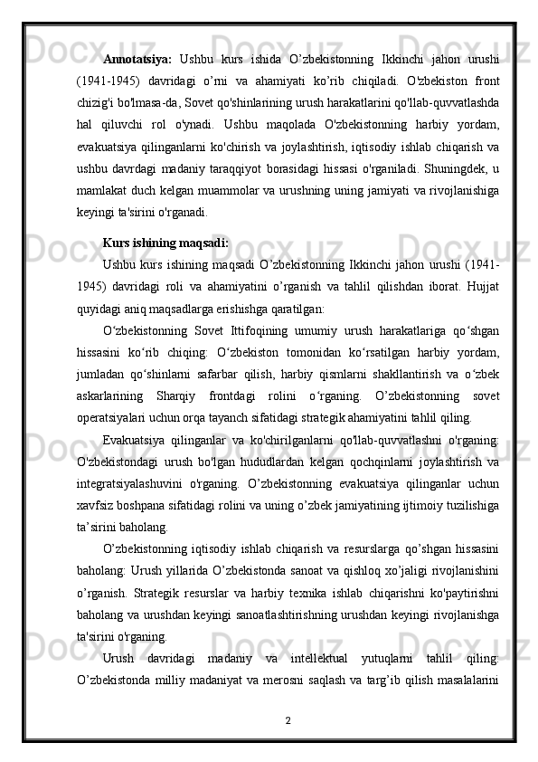 Annotatsiya:   Ushbu   kurs   ishida   O’zbekistonning   Ikkinchi   jahon   urushi
(1941-1945)   davridagi   o’rni   va   ahamiyati   ko’rib   chiqiladi.   O'zbekiston   front
chizig'i bo'lmasa-da, Sovet qo'shinlarining urush harakatlarini qo'llab-quvvatlashda
hal   qiluvchi   rol   o'ynadi.   Ushbu   maqolada   O'zbekistonning   harbiy   yordam,
evakuatsiya   qilinganlarni   ko'chirish   va   joylashtirish,   iqtisodiy   ishlab   chiqarish   va
ushbu   davrdagi   madaniy   taraqqiyot   borasidagi   hissasi   o'rganiladi.   Shuningdek,   u
mamlakat duch kelgan muammolar va urushning uning jamiyati va rivojlanishiga
keyingi ta'sirini o'rganadi.
Kurs ishining maqsadi:
Ushbu   kurs   ishining   maqsadi   O’zbekistonning   Ikkinchi   jahon   urushi   (1941-
1945)   davridagi   roli   va   ahamiyatini   o’rganish   va   tahlil   qilishdan   iborat.   Hujjat
quyidagi aniq maqsadlarga erishishga qaratilgan:
O zbekistonning   Sovet   Ittifoqining   umumiy   urush   harakatlariga   qo shganʻ ʻ
hissasini   ko rib   chiqing:   O zbekiston   tomonidan   ko rsatilgan   harbiy   yordam,	
ʻ ʻ ʻ
jumladan   qo shinlarni   safarbar   qilish,   harbiy   qismlarni   shakllantirish   va   o zbek
ʻ ʻ
askarlarining   Sharqiy   frontdagi   rolini   o rganing.   O’zbekistonning   sovet	
ʻ
operatsiyalari uchun orqa tayanch sifatidagi strategik ahamiyatini tahlil qiling.
Evakuatsiya   qilinganlar   va   ko'chirilganlarni   qo'llab-quvvatlashni   o'rganing:
O'zbekistondagi   urush   bo'lgan   hududlardan   kelgan   qochqinlarni   joylashtirish   va
integratsiyalashuvini   o'rganing.   O’zbekistonning   evakuatsiya   qilinganlar   uchun
xavfsiz boshpana sifatidagi rolini va uning o’zbek jamiyatining ijtimoiy tuzilishiga
ta’sirini baholang.
O’zbekistonning   iqtisodiy   ishlab   chiqarish   va   resurslarga   qo’shgan   hissasini
baholang: Urush yillarida O’zbekistonda sanoat  va qishloq xo’jaligi rivojlanishini
o’rganish.   Strategik   resurslar   va   harbiy   texnika   ishlab   chiqarishni   ko'paytirishni
baholang va urushdan keyingi sanoatlashtirishning urushdan keyingi rivojlanishga
ta'sirini o'rganing.
Urush   davridagi   madaniy   va   intellektual   yutuqlarni   tahlil   qiling:
O’zbekistonda   milliy  madaniyat   va merosni   saqlash   va targ’ib  qilish  masalalarini
2 