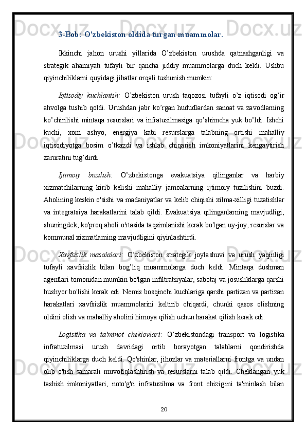 3-Bob: O'zbekiston oldida turgan muammolar.
Ikkinchi   jahon   urushi   yillarida   O’zbekiston   urushda   qatnashganligi   va
strategik   ahamiyati   tufayli   bir   qancha   jiddiy   muammolarga   duch   keldi.   Ushbu
qiyinchiliklarni quyidagi jihatlar orqali tushunish mumkin:
Iqtisodiy   kuchlanish:   O’zbekiston   urush   taqozosi   tufayli   o’z   iqtisodi   og’ir
ahvolga  tushib  qoldi.  Urushdan   jabr  ko’rgan   hududlardan  sanoat  va  zavodlarning
ko’chirilishi   mintaqa   resurslari   va  infratuzilmasiga   qo’shimcha   yuk   bo’ldi.   Ishchi
kuchi,   xom   ashyo,   energiya   kabi   resurslarga   talabning   ortishi   mahalliy
iqtisodiyotga   bosim   o’tkazdi   va   ishlab   chiqarish   imkoniyatlarini   kengaytirish
zaruratini tug’dirdi.
Ijtimoiy   buzilish:   O’zbekistonga   evakuatsiya   qilinganlar   va   harbiy
xizmatchilarning   kirib   kelishi   mahalliy   jamoalarning   ijtimoiy   tuzilishini   buzdi.
Aholining keskin o'sishi va madaniyatlar va kelib chiqishi xilma-xilligi tuzatishlar
va   integratsiya   harakatlarini   talab   qildi.   Evakuatsiya   qilinganlarning   mavjudligi,
shuningdek, ko'proq aholi o'rtasida taqsimlanishi kerak bo'lgan uy-joy, resurslar va
kommunal xizmatlarning mavjudligini qiyinlashtirdi.
Xavfsizlik   masalalari:   O’zbekiston   strategik   joylashuvi   va   urush   yaqinligi
tufayli   xavfsizlik   bilan   bog’liq   muammolarga   duch   keldi.   Mintaqa   dushman
agentlari tomonidan mumkin bo'lgan infiltratsiyalar, sabotaj va josusliklarga qarshi
hushyor bo'lishi kerak edi. Nemis bosqinchi kuchlariga qarshi partizan va partizan
harakatlari   xavfsizlik   muammolarini   keltirib   chiqardi,   chunki   qasos   olishning
oldini olish va mahalliy aholini himoya qilish uchun harakat qilish kerak edi.
Logistika   va   ta'minot   cheklovlari:   O’zbekistondagi   transport   va   logistika
infratuzilmasi   urush   davridagi   ortib   borayotgan   talablarni   qondirishda
qiyinchiliklarga duch keldi. Qo'shinlar, jihozlar va materiallarni  frontga va undan
olib   o'tish   samarali   muvofiqlashtirish   va   resurslarni   talab   qildi.   Cheklangan   yuk
tashish   imkoniyatlari,   noto'g'ri   infratuzilma   va   front   chizig'ini   ta'minlash   bilan
20 