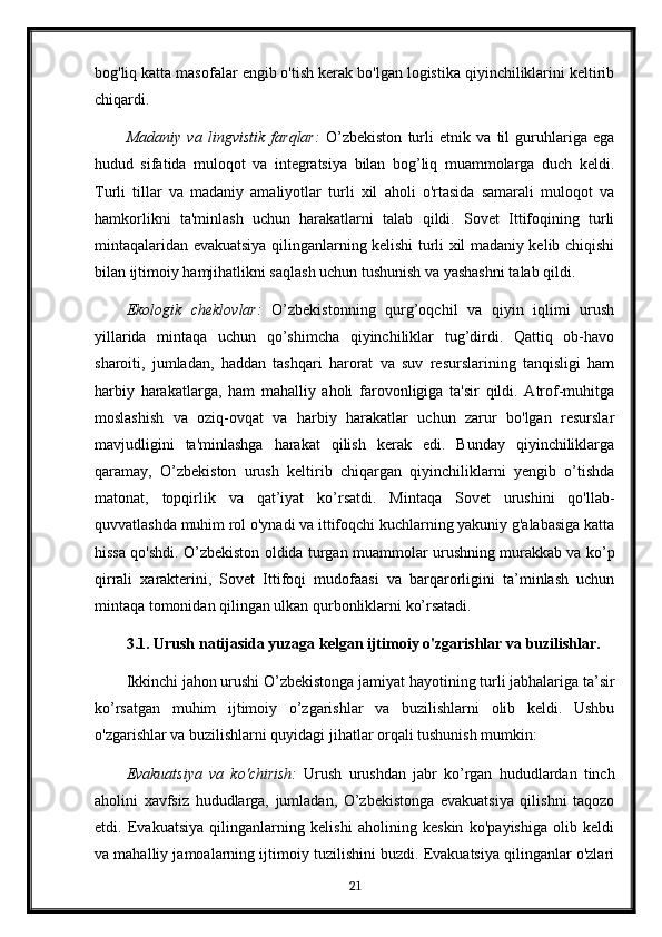 bog'liq katta masofalar engib o'tish kerak bo'lgan logistika qiyinchiliklarini keltirib
chiqardi.
Madaniy   va   lingvistik   farqlar:   O’zbekiston   turli   etnik   va   til   guruhlariga   ega
hudud   sifatida   muloqot   va   integratsiya   bilan   bog’liq   muammolarga   duch   keldi.
Turli   tillar   va   madaniy   amaliyotlar   turli   xil   aholi   o'rtasida   samarali   muloqot   va
hamkorlikni   ta'minlash   uchun   harakatlarni   talab   qildi.   Sovet   Ittifoqining   turli
mintaqalaridan evakuatsiya qilinganlarning kelishi turli xil madaniy kelib chiqishi
bilan ijtimoiy hamjihatlikni saqlash uchun tushunish va yashashni talab qildi.
Ekologik   cheklovlar:   O’zbekistonning   qurg’oqchil   va   qiyin   iqlimi   urush
yillarida   mintaqa   uchun   qo’shimcha   qiyinchiliklar   tug’dirdi.   Qattiq   ob-havo
sharoiti,   jumladan,   haddan   tashqari   harorat   va   suv   resurslarining   tanqisligi   ham
harbiy   harakatlarga,   ham   mahalliy   aholi   farovonligiga   ta'sir   qildi.   Atrof-muhitga
moslashish   va   oziq-ovqat   va   harbiy   harakatlar   uchun   zarur   bo'lgan   resurslar
mavjudligini   ta'minlashga   harakat   qilish   kerak   edi.   Bunday   qiyinchiliklarga
qaramay,   O’zbekiston   urush   keltirib   chiqargan   qiyinchiliklarni   yengib   o’tishda
matonat,   topqirlik   va   qat’iyat   ko’rsatdi.   Mintaqa   Sovet   urushini   qo'llab-
quvvatlashda muhim rol o'ynadi va ittifoqchi kuchlarning yakuniy g'alabasiga katta
hissa qo'shdi. O’zbekiston oldida turgan muammolar urushning murakkab va ko’p
qirrali   xarakterini,   Sovet   Ittifoqi   mudofaasi   va   barqarorligini   ta’minlash   uchun
mintaqa tomonidan qilingan ulkan qurbonliklarni ko’rsatadi.
3.1. Urush natijasida yuzaga kelgan ijtimoiy o'zgarishlar va buzilishlar.
Ikkinchi jahon urushi O’zbekistonga jamiyat hayotining turli jabhalariga ta’sir
ko’rsatgan   muhim   ijtimoiy   o’zgarishlar   va   buzilishlarni   olib   keldi.   Ushbu
o'zgarishlar va buzilishlarni quyidagi jihatlar orqali tushunish mumkin:
Evakuatsiya   va   ko'chirish:   Urush   urushdan   jabr   ko’rgan   hududlardan   tinch
aholini   xavfsiz   hududlarga,   jumladan,   O’zbekistonga   evakuatsiya   qilishni   taqozo
etdi.   Evakuatsiya   qilinganlarning   kelishi   aholining   keskin   ko'payishiga   olib   keldi
va mahalliy jamoalarning ijtimoiy tuzilishini buzdi. Evakuatsiya qilinganlar o'zlari
21 