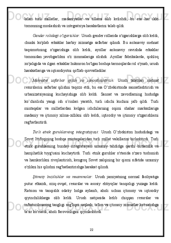 bilan   turli   millatlar,   madaniyatlar   va   tillarni   olib   kelishdi,   bu   esa   har   ikki
tomonning moslashish va integratsiya harakatlarini talab qildi.
Gender rolidagi o'zgarishlar:  Urush gender rollarida o'zgarishlarga olib keldi,
chunki   ko'plab   erkaklar   harbiy   xizmatga   safarbar   qilindi.   Bu   an'anaviy   mehnat
taqsimotining   o'zgarishiga   olib   keldi,   ayollar   an'anaviy   ravishda   erkaklar
tomonidan   javobgarlikni   o'z   zimmalariga   olishdi.   Ayollar   fabrikalarda,   qishloq
xo'jaligida va ilgari erkaklar hukmron bo'lgan boshqa tarmoqlarda rol o'ynab, urush
harakatlariga va iqtisodiyotni qo'llab-quvvatladilar.
Mehnatni   safarbar   qilish   va   sanoatlashtirish:   Urush   talablari   mehnat
resurslarini safarbar qilishni taqozo etdi, bu esa O’zbekistonda sanoatlashtirish va
urbanizatsiyaning   kuchayishiga   olib   keldi.   Sanoat   va   zavodlarning   hududga
ko’chirilishi   yangi   ish   o’rinlari   yaratib,   turli   ishchi   kuchini   jalb   qildi.   Turli
mintaqalar   va   millatlardan   kelgan   ishchilarning   oqimi   shahar   markazlariga
madaniy   va   ijtimoiy   xilma-xillikni   olib   keldi,   iqtisodiy   va   ijtimoiy   o'zgarishlarni
rag'batlantirdi.
Turli   etnik   guruhlarning   integratsiyasi:   Urush   O’zbekiston   hududidagi   va
Sovet   Ittifoqining   boshqa   mintaqalaridan   turli   millat   vakillarini   birlashtirdi.   Turli
etnik   guruhlarning   bunday   integratsiyasi   umumiy   tahdidga   qarshi   birdamlik   va
hamjihatlik   tuyg'usini   kuchaytirdi.   Turli   etnik   guruhlar   o'rtasida   o'zaro   tushunish
va  hamkorlikni  rivojlantirish,   kengroq  Sovet  xalqining  bir   qismi  sifatida  umumiy
o'zlikni his qilishni rag'batlantirishga harakat qilindi.
Ijtimoiy   buzilishlar   va   muammolar:   Urush   jamiyatning   normal   faoliyatiga
putur   etkazdi,   oziq-ovqat,   resurslar   va   asosiy   ehtiyojlar   tanqisligi   yuzaga   keldi.
Ratsion   va   tanqislik   odatiy   holga   aylanib,   aholi   uchun   ijtimoiy   va   iqtisodiy
qiyinchiliklarga   olib   keldi.   Urush   natijasida   kelib   chiqqan   resurslar   va
infratuzilmaning tangligi sog'liqni saqlash, ta'lim va ijtimoiy xizmatlar ko'rsatishga
ta'sir ko'rsatdi, aholi farovonligini qiyinlashtirdi.
22 